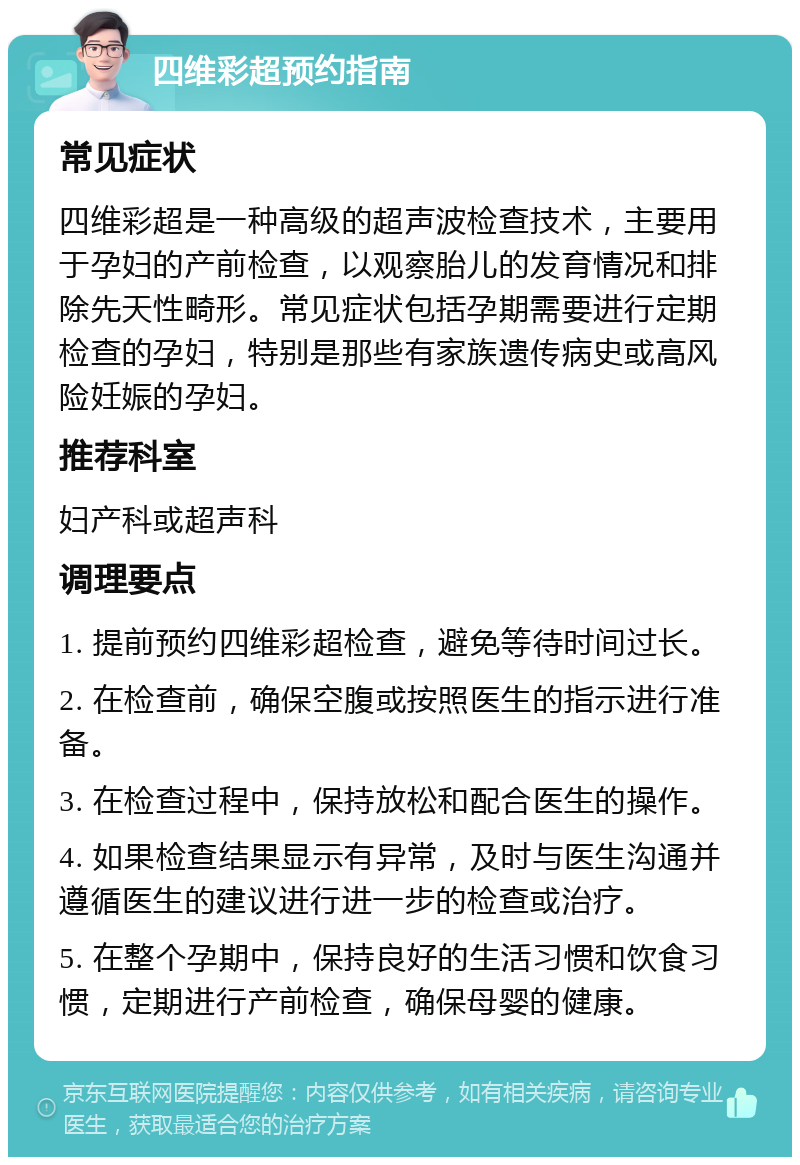 四维彩超预约指南 常见症状 四维彩超是一种高级的超声波检查技术，主要用于孕妇的产前检查，以观察胎儿的发育情况和排除先天性畸形。常见症状包括孕期需要进行定期检查的孕妇，特别是那些有家族遗传病史或高风险妊娠的孕妇。 推荐科室 妇产科或超声科 调理要点 1. 提前预约四维彩超检查，避免等待时间过长。 2. 在检查前，确保空腹或按照医生的指示进行准备。 3. 在检查过程中，保持放松和配合医生的操作。 4. 如果检查结果显示有异常，及时与医生沟通并遵循医生的建议进行进一步的检查或治疗。 5. 在整个孕期中，保持良好的生活习惯和饮食习惯，定期进行产前检查，确保母婴的健康。