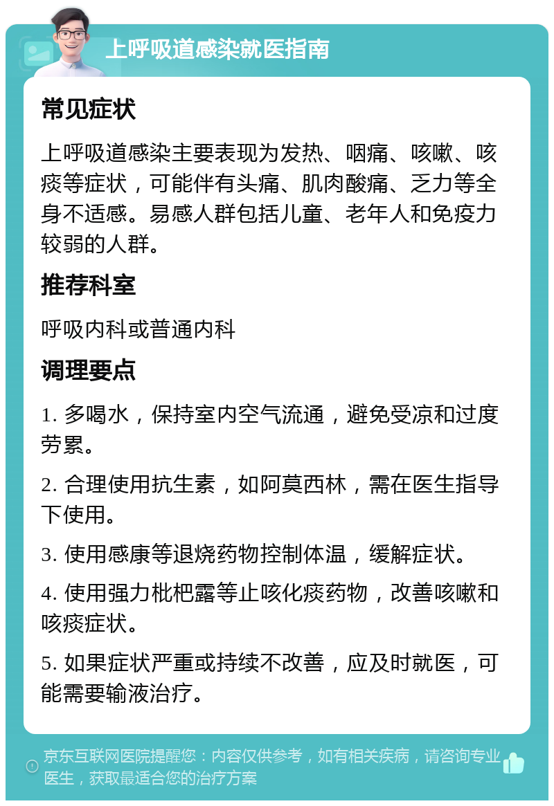 上呼吸道感染就医指南 常见症状 上呼吸道感染主要表现为发热、咽痛、咳嗽、咳痰等症状，可能伴有头痛、肌肉酸痛、乏力等全身不适感。易感人群包括儿童、老年人和免疫力较弱的人群。 推荐科室 呼吸内科或普通内科 调理要点 1. 多喝水，保持室内空气流通，避免受凉和过度劳累。 2. 合理使用抗生素，如阿莫西林，需在医生指导下使用。 3. 使用感康等退烧药物控制体温，缓解症状。 4. 使用强力枇杷露等止咳化痰药物，改善咳嗽和咳痰症状。 5. 如果症状严重或持续不改善，应及时就医，可能需要输液治疗。