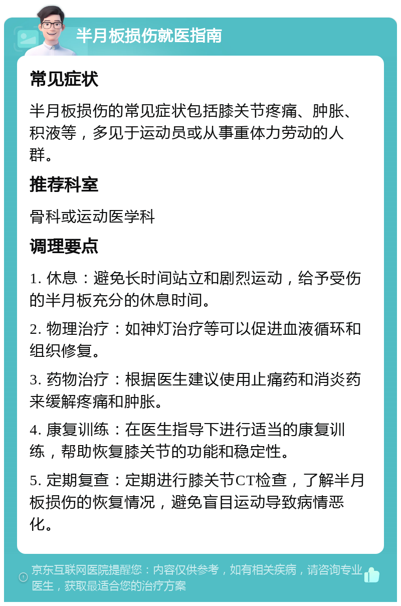 半月板损伤就医指南 常见症状 半月板损伤的常见症状包括膝关节疼痛、肿胀、积液等，多见于运动员或从事重体力劳动的人群。 推荐科室 骨科或运动医学科 调理要点 1. 休息：避免长时间站立和剧烈运动，给予受伤的半月板充分的休息时间。 2. 物理治疗：如神灯治疗等可以促进血液循环和组织修复。 3. 药物治疗：根据医生建议使用止痛药和消炎药来缓解疼痛和肿胀。 4. 康复训练：在医生指导下进行适当的康复训练，帮助恢复膝关节的功能和稳定性。 5. 定期复查：定期进行膝关节CT检查，了解半月板损伤的恢复情况，避免盲目运动导致病情恶化。