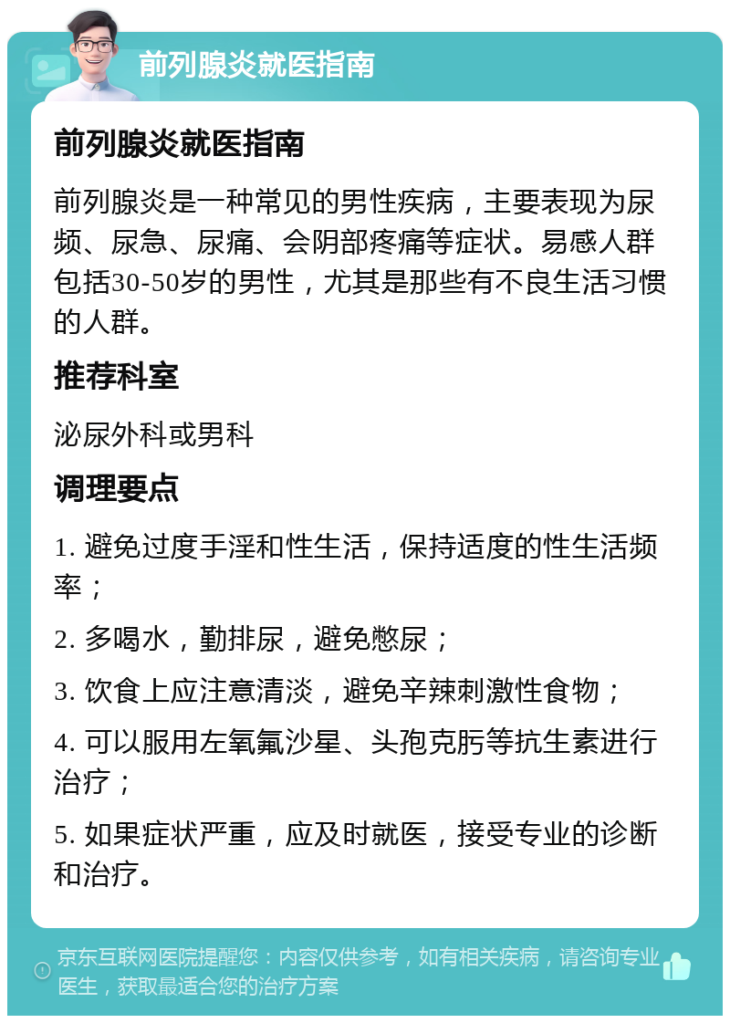 前列腺炎就医指南 前列腺炎就医指南 前列腺炎是一种常见的男性疾病，主要表现为尿频、尿急、尿痛、会阴部疼痛等症状。易感人群包括30-50岁的男性，尤其是那些有不良生活习惯的人群。 推荐科室 泌尿外科或男科 调理要点 1. 避免过度手淫和性生活，保持适度的性生活频率； 2. 多喝水，勤排尿，避免憋尿； 3. 饮食上应注意清淡，避免辛辣刺激性食物； 4. 可以服用左氧氟沙星、头孢克肟等抗生素进行治疗； 5. 如果症状严重，应及时就医，接受专业的诊断和治疗。