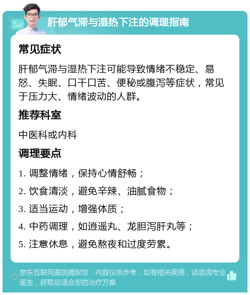 肝郁气滞与湿热下注的调理指南 常见症状 肝郁气滞与湿热下注可能导致情绪不稳定、易怒、失眠、口干口苦、便秘或腹泻等症状，常见于压力大、情绪波动的人群。 推荐科室 中医科或内科 调理要点 1. 调整情绪，保持心情舒畅； 2. 饮食清淡，避免辛辣、油腻食物； 3. 适当运动，增强体质； 4. 中药调理，如逍遥丸、龙胆泻肝丸等； 5. 注意休息，避免熬夜和过度劳累。