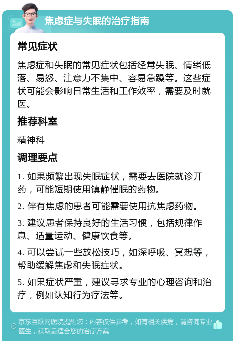 焦虑症与失眠的治疗指南 常见症状 焦虑症和失眠的常见症状包括经常失眠、情绪低落、易怒、注意力不集中、容易急躁等。这些症状可能会影响日常生活和工作效率，需要及时就医。 推荐科室 精神科 调理要点 1. 如果频繁出现失眠症状，需要去医院就诊开药，可能短期使用镇静催眠的药物。 2. 伴有焦虑的患者可能需要使用抗焦虑药物。 3. 建议患者保持良好的生活习惯，包括规律作息、适量运动、健康饮食等。 4. 可以尝试一些放松技巧，如深呼吸、冥想等，帮助缓解焦虑和失眠症状。 5. 如果症状严重，建议寻求专业的心理咨询和治疗，例如认知行为疗法等。