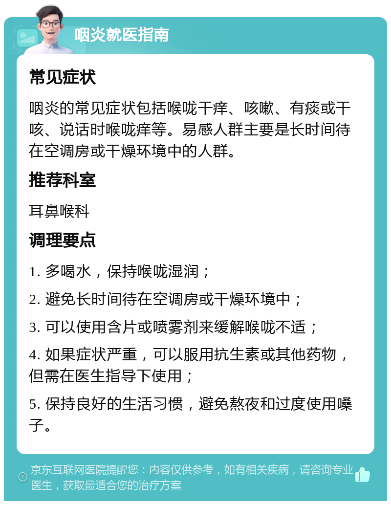 咽炎就医指南 常见症状 咽炎的常见症状包括喉咙干痒、咳嗽、有痰或干咳、说话时喉咙痒等。易感人群主要是长时间待在空调房或干燥环境中的人群。 推荐科室 耳鼻喉科 调理要点 1. 多喝水，保持喉咙湿润； 2. 避免长时间待在空调房或干燥环境中； 3. 可以使用含片或喷雾剂来缓解喉咙不适； 4. 如果症状严重，可以服用抗生素或其他药物，但需在医生指导下使用； 5. 保持良好的生活习惯，避免熬夜和过度使用嗓子。