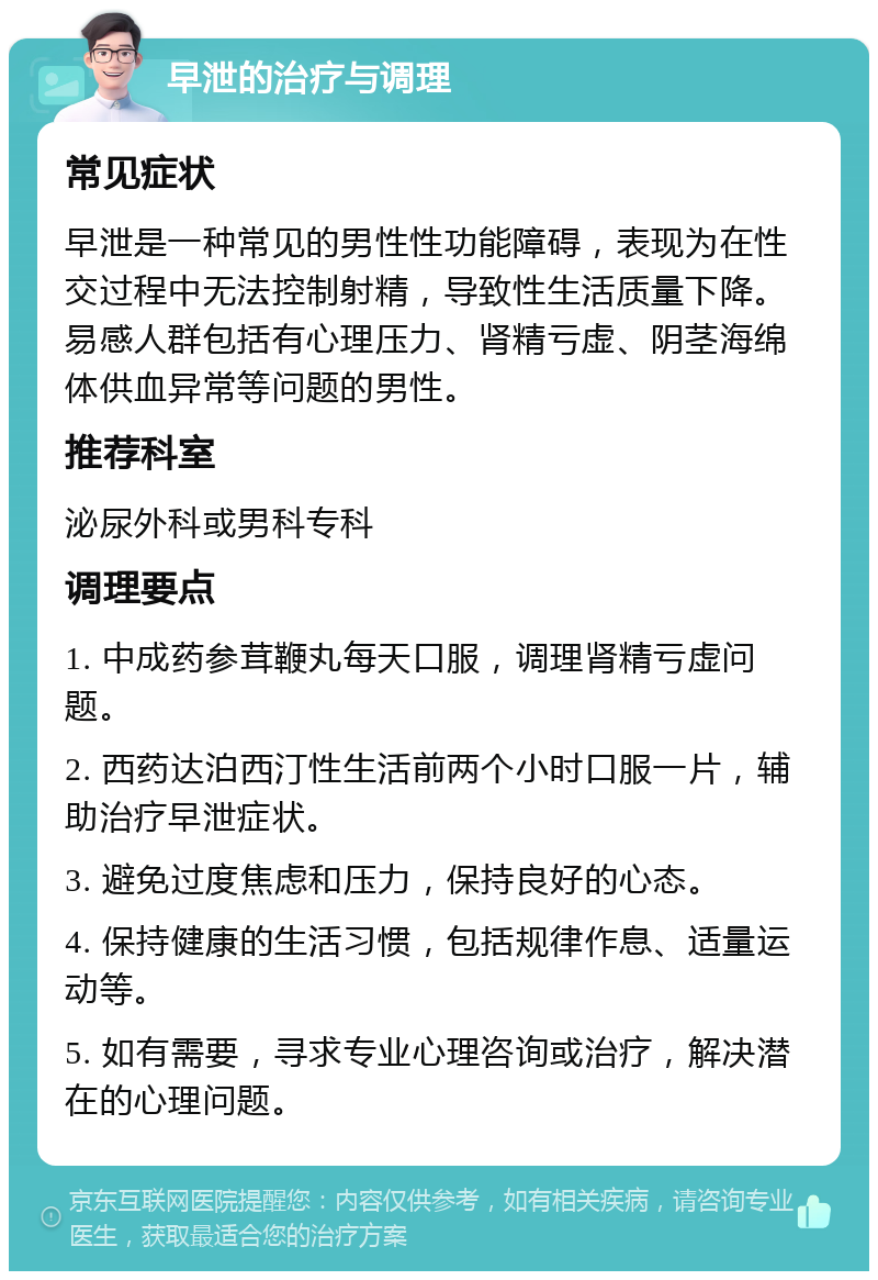 早泄的治疗与调理 常见症状 早泄是一种常见的男性性功能障碍，表现为在性交过程中无法控制射精，导致性生活质量下降。易感人群包括有心理压力、肾精亏虚、阴茎海绵体供血异常等问题的男性。 推荐科室 泌尿外科或男科专科 调理要点 1. 中成药参茸鞭丸每天口服，调理肾精亏虚问题。 2. 西药达泊西汀性生活前两个小时口服一片，辅助治疗早泄症状。 3. 避免过度焦虑和压力，保持良好的心态。 4. 保持健康的生活习惯，包括规律作息、适量运动等。 5. 如有需要，寻求专业心理咨询或治疗，解决潜在的心理问题。