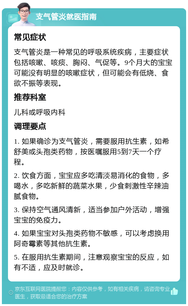 支气管炎就医指南 常见症状 支气管炎是一种常见的呼吸系统疾病，主要症状包括咳嗽、咳痰、胸闷、气促等。9个月大的宝宝可能没有明显的咳嗽症状，但可能会有低烧、食欲不振等表现。 推荐科室 儿科或呼吸内科 调理要点 1. 如果确诊为支气管炎，需要服用抗生素，如希舒美或头孢类药物，按医嘱服用5到7天一个疗程。 2. 饮食方面，宝宝应多吃清淡易消化的食物，多喝水，多吃新鲜的蔬菜水果，少食刺激性辛辣油腻食物。 3. 保持空气通风清新，适当参加户外活动，增强宝宝的免疫力。 4. 如果宝宝对头孢类药物不敏感，可以考虑换用阿奇霉素等其他抗生素。 5. 在服用抗生素期间，注意观察宝宝的反应，如有不适，应及时就诊。