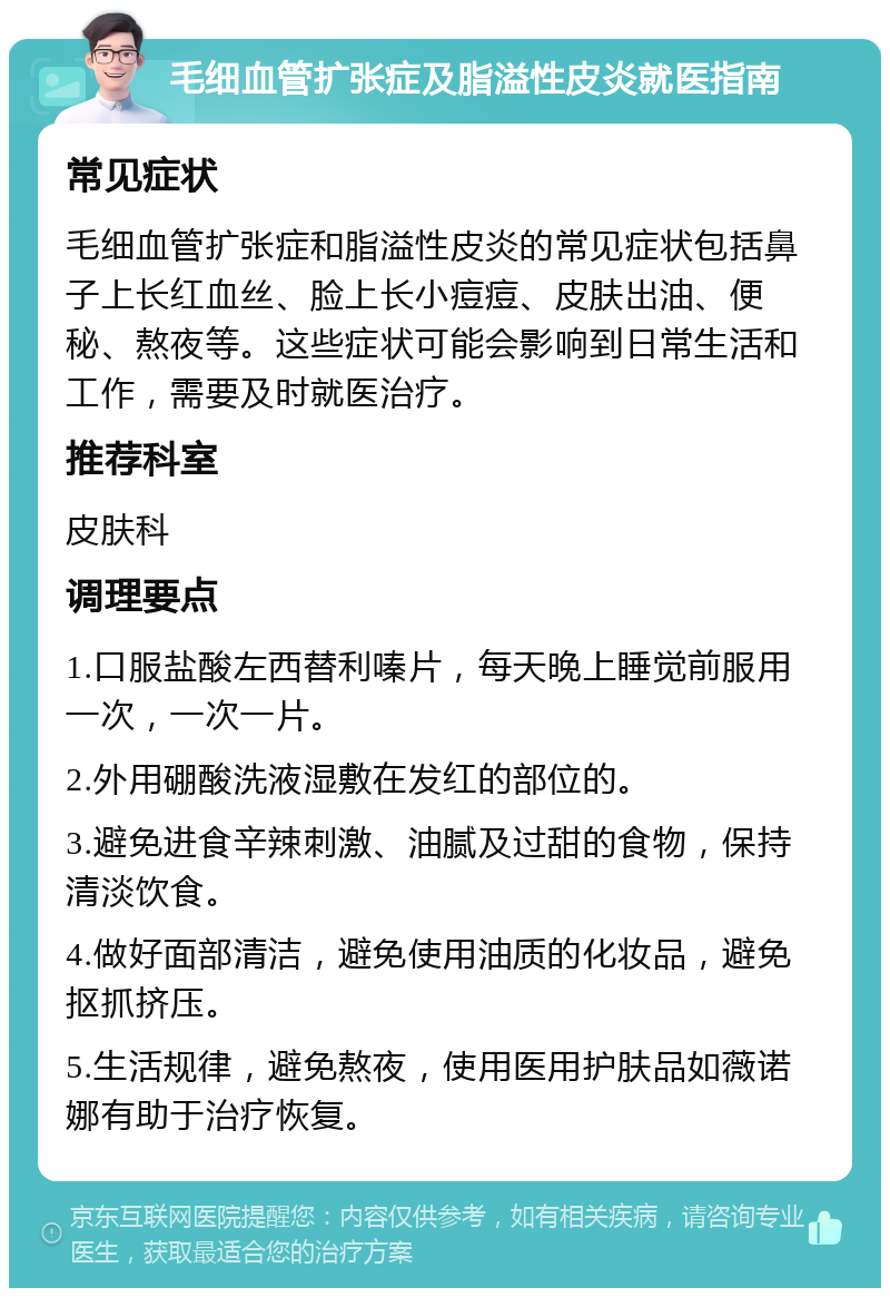 毛细血管扩张症及脂溢性皮炎就医指南 常见症状 毛细血管扩张症和脂溢性皮炎的常见症状包括鼻子上长红血丝、脸上长小痘痘、皮肤出油、便秘、熬夜等。这些症状可能会影响到日常生活和工作，需要及时就医治疗。 推荐科室 皮肤科 调理要点 1.口服盐酸左西替利嗪片，每天晚上睡觉前服用一次，一次一片。 2.外用硼酸洗液湿敷在发红的部位的。 3.避免进食辛辣刺激、油腻及过甜的食物，保持清淡饮食。 4.做好面部清洁，避免使用油质的化妆品，避免抠抓挤压。 5.生活规律，避免熬夜，使用医用护肤品如薇诺娜有助于治疗恢复。