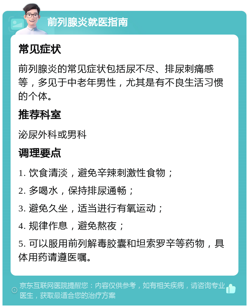 前列腺炎就医指南 常见症状 前列腺炎的常见症状包括尿不尽、排尿刺痛感等，多见于中老年男性，尤其是有不良生活习惯的个体。 推荐科室 泌尿外科或男科 调理要点 1. 饮食清淡，避免辛辣刺激性食物； 2. 多喝水，保持排尿通畅； 3. 避免久坐，适当进行有氧运动； 4. 规律作息，避免熬夜； 5. 可以服用前列解毒胶囊和坦索罗辛等药物，具体用药请遵医嘱。