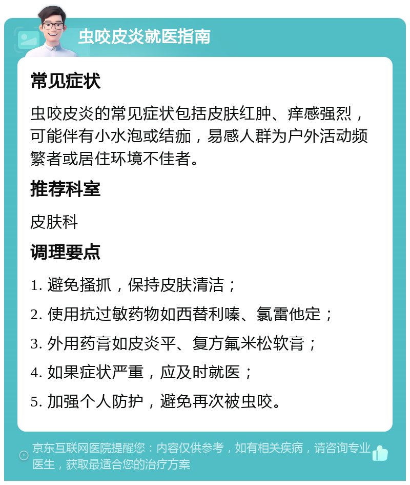 虫咬皮炎就医指南 常见症状 虫咬皮炎的常见症状包括皮肤红肿、痒感强烈，可能伴有小水泡或结痂，易感人群为户外活动频繁者或居住环境不佳者。 推荐科室 皮肤科 调理要点 1. 避免搔抓，保持皮肤清洁； 2. 使用抗过敏药物如西替利嗪、氯雷他定； 3. 外用药膏如皮炎平、复方氟米松软膏； 4. 如果症状严重，应及时就医； 5. 加强个人防护，避免再次被虫咬。