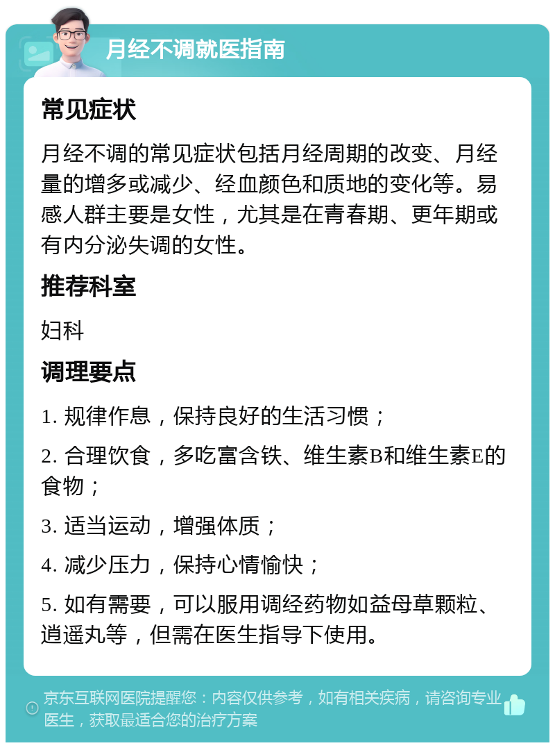 月经不调就医指南 常见症状 月经不调的常见症状包括月经周期的改变、月经量的增多或减少、经血颜色和质地的变化等。易感人群主要是女性，尤其是在青春期、更年期或有内分泌失调的女性。 推荐科室 妇科 调理要点 1. 规律作息，保持良好的生活习惯； 2. 合理饮食，多吃富含铁、维生素B和维生素E的食物； 3. 适当运动，增强体质； 4. 减少压力，保持心情愉快； 5. 如有需要，可以服用调经药物如益母草颗粒、逍遥丸等，但需在医生指导下使用。