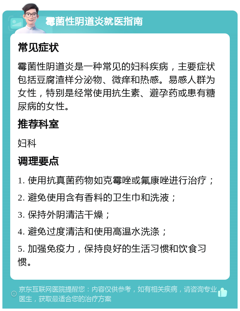 霉菌性阴道炎就医指南 常见症状 霉菌性阴道炎是一种常见的妇科疾病，主要症状包括豆腐渣样分泌物、微痒和热感。易感人群为女性，特别是经常使用抗生素、避孕药或患有糖尿病的女性。 推荐科室 妇科 调理要点 1. 使用抗真菌药物如克霉唑或氟康唑进行治疗； 2. 避免使用含有香料的卫生巾和洗液； 3. 保持外阴清洁干燥； 4. 避免过度清洁和使用高温水洗涤； 5. 加强免疫力，保持良好的生活习惯和饮食习惯。