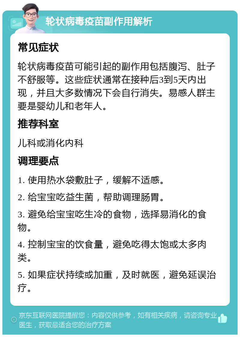 轮状病毒疫苗副作用解析 常见症状 轮状病毒疫苗可能引起的副作用包括腹泻、肚子不舒服等。这些症状通常在接种后3到5天内出现，并且大多数情况下会自行消失。易感人群主要是婴幼儿和老年人。 推荐科室 儿科或消化内科 调理要点 1. 使用热水袋敷肚子，缓解不适感。 2. 给宝宝吃益生菌，帮助调理肠胃。 3. 避免给宝宝吃生冷的食物，选择易消化的食物。 4. 控制宝宝的饮食量，避免吃得太饱或太多肉类。 5. 如果症状持续或加重，及时就医，避免延误治疗。