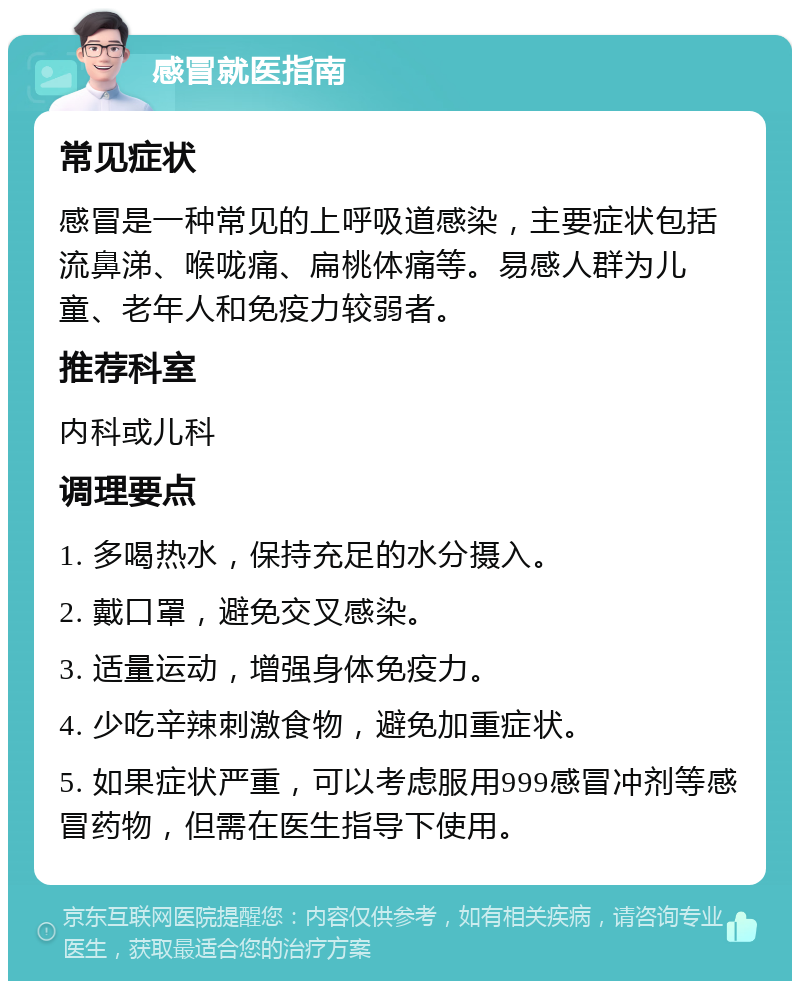 感冒就医指南 常见症状 感冒是一种常见的上呼吸道感染，主要症状包括流鼻涕、喉咙痛、扁桃体痛等。易感人群为儿童、老年人和免疫力较弱者。 推荐科室 内科或儿科 调理要点 1. 多喝热水，保持充足的水分摄入。 2. 戴口罩，避免交叉感染。 3. 适量运动，增强身体免疫力。 4. 少吃辛辣刺激食物，避免加重症状。 5. 如果症状严重，可以考虑服用999感冒冲剂等感冒药物，但需在医生指导下使用。