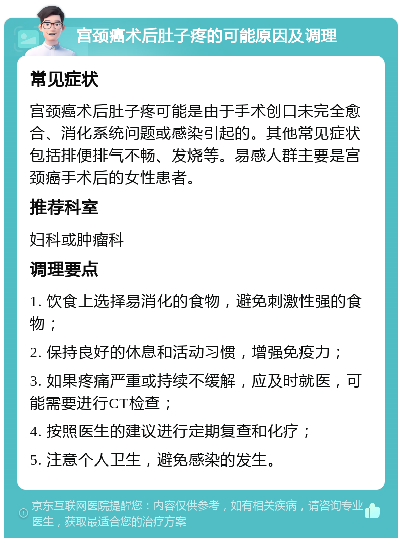 宫颈癌术后肚子疼的可能原因及调理 常见症状 宫颈癌术后肚子疼可能是由于手术创口未完全愈合、消化系统问题或感染引起的。其他常见症状包括排便排气不畅、发烧等。易感人群主要是宫颈癌手术后的女性患者。 推荐科室 妇科或肿瘤科 调理要点 1. 饮食上选择易消化的食物，避免刺激性强的食物； 2. 保持良好的休息和活动习惯，增强免疫力； 3. 如果疼痛严重或持续不缓解，应及时就医，可能需要进行CT检查； 4. 按照医生的建议进行定期复查和化疗； 5. 注意个人卫生，避免感染的发生。