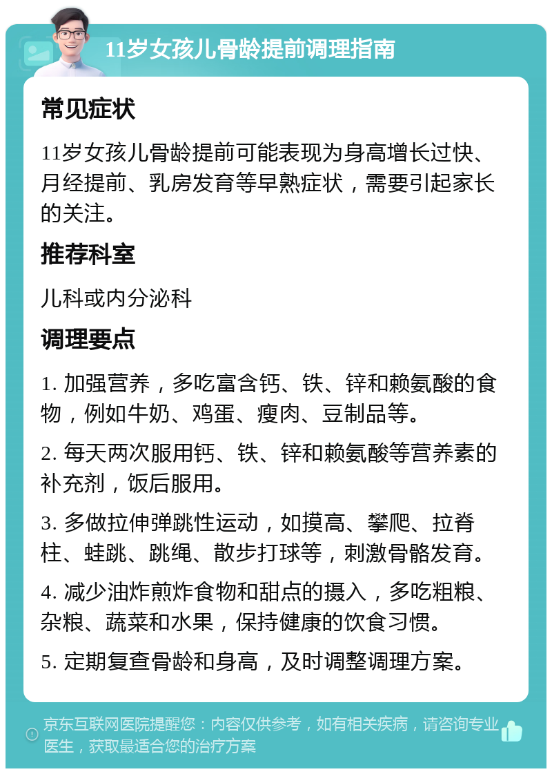 11岁女孩儿骨龄提前调理指南 常见症状 11岁女孩儿骨龄提前可能表现为身高增长过快、月经提前、乳房发育等早熟症状，需要引起家长的关注。 推荐科室 儿科或内分泌科 调理要点 1. 加强营养，多吃富含钙、铁、锌和赖氨酸的食物，例如牛奶、鸡蛋、瘦肉、豆制品等。 2. 每天两次服用钙、铁、锌和赖氨酸等营养素的补充剂，饭后服用。 3. 多做拉伸弹跳性运动，如摸高、攀爬、拉脊柱、蛙跳、跳绳、散步打球等，刺激骨骼发育。 4. 减少油炸煎炸食物和甜点的摄入，多吃粗粮、杂粮、蔬菜和水果，保持健康的饮食习惯。 5. 定期复查骨龄和身高，及时调整调理方案。