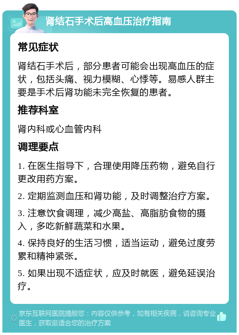 肾结石手术后高血压治疗指南 常见症状 肾结石手术后，部分患者可能会出现高血压的症状，包括头痛、视力模糊、心悸等。易感人群主要是手术后肾功能未完全恢复的患者。 推荐科室 肾内科或心血管内科 调理要点 1. 在医生指导下，合理使用降压药物，避免自行更改用药方案。 2. 定期监测血压和肾功能，及时调整治疗方案。 3. 注意饮食调理，减少高盐、高脂肪食物的摄入，多吃新鲜蔬菜和水果。 4. 保持良好的生活习惯，适当运动，避免过度劳累和精神紧张。 5. 如果出现不适症状，应及时就医，避免延误治疗。