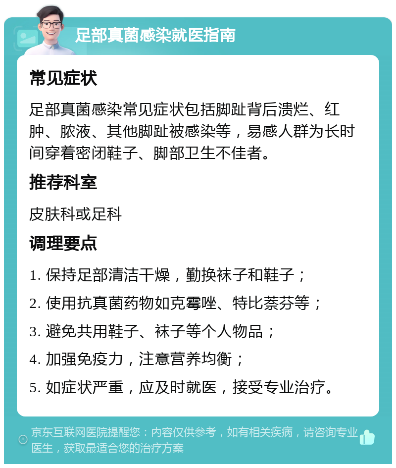 足部真菌感染就医指南 常见症状 足部真菌感染常见症状包括脚趾背后溃烂、红肿、脓液、其他脚趾被感染等，易感人群为长时间穿着密闭鞋子、脚部卫生不佳者。 推荐科室 皮肤科或足科 调理要点 1. 保持足部清洁干燥，勤换袜子和鞋子； 2. 使用抗真菌药物如克霉唑、特比萘芬等； 3. 避免共用鞋子、袜子等个人物品； 4. 加强免疫力，注意营养均衡； 5. 如症状严重，应及时就医，接受专业治疗。