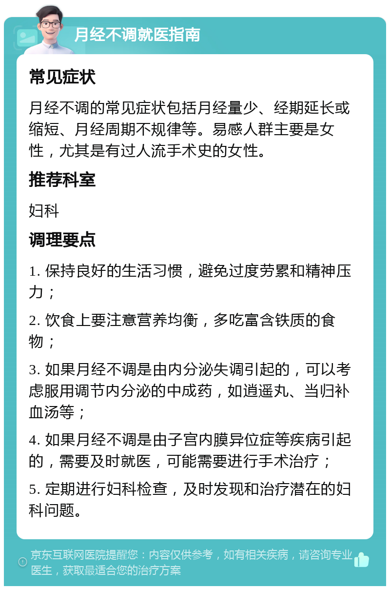 月经不调就医指南 常见症状 月经不调的常见症状包括月经量少、经期延长或缩短、月经周期不规律等。易感人群主要是女性，尤其是有过人流手术史的女性。 推荐科室 妇科 调理要点 1. 保持良好的生活习惯，避免过度劳累和精神压力； 2. 饮食上要注意营养均衡，多吃富含铁质的食物； 3. 如果月经不调是由内分泌失调引起的，可以考虑服用调节内分泌的中成药，如逍遥丸、当归补血汤等； 4. 如果月经不调是由子宫内膜异位症等疾病引起的，需要及时就医，可能需要进行手术治疗； 5. 定期进行妇科检查，及时发现和治疗潜在的妇科问题。