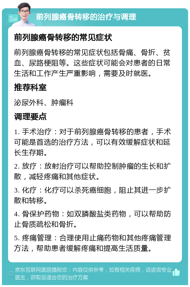 前列腺癌骨转移的治疗与调理 前列腺癌骨转移的常见症状 前列腺癌骨转移的常见症状包括骨痛、骨折、贫血、尿路梗阻等。这些症状可能会对患者的日常生活和工作产生严重影响，需要及时就医。 推荐科室 泌尿外科、肿瘤科 调理要点 1. 手术治疗：对于前列腺癌骨转移的患者，手术可能是首选的治疗方法，可以有效缓解症状和延长生存期。 2. 放疗：放射治疗可以帮助控制肿瘤的生长和扩散，减轻疼痛和其他症状。 3. 化疗：化疗可以杀死癌细胞，阻止其进一步扩散和转移。 4. 骨保护药物：如双膦酸盐类药物，可以帮助防止骨质疏松和骨折。 5. 疼痛管理：合理使用止痛药物和其他疼痛管理方法，帮助患者缓解疼痛和提高生活质量。