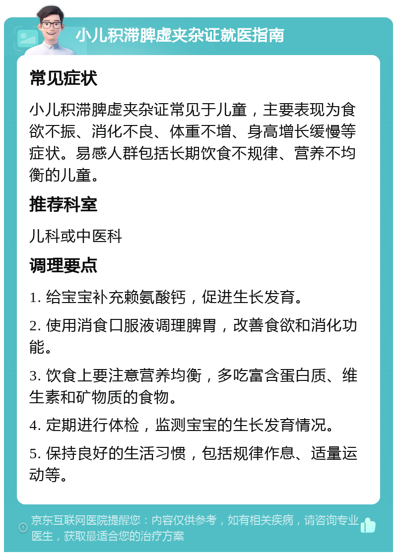 小儿积滞脾虚夹杂证就医指南 常见症状 小儿积滞脾虚夹杂证常见于儿童，主要表现为食欲不振、消化不良、体重不增、身高增长缓慢等症状。易感人群包括长期饮食不规律、营养不均衡的儿童。 推荐科室 儿科或中医科 调理要点 1. 给宝宝补充赖氨酸钙，促进生长发育。 2. 使用消食口服液调理脾胃，改善食欲和消化功能。 3. 饮食上要注意营养均衡，多吃富含蛋白质、维生素和矿物质的食物。 4. 定期进行体检，监测宝宝的生长发育情况。 5. 保持良好的生活习惯，包括规律作息、适量运动等。