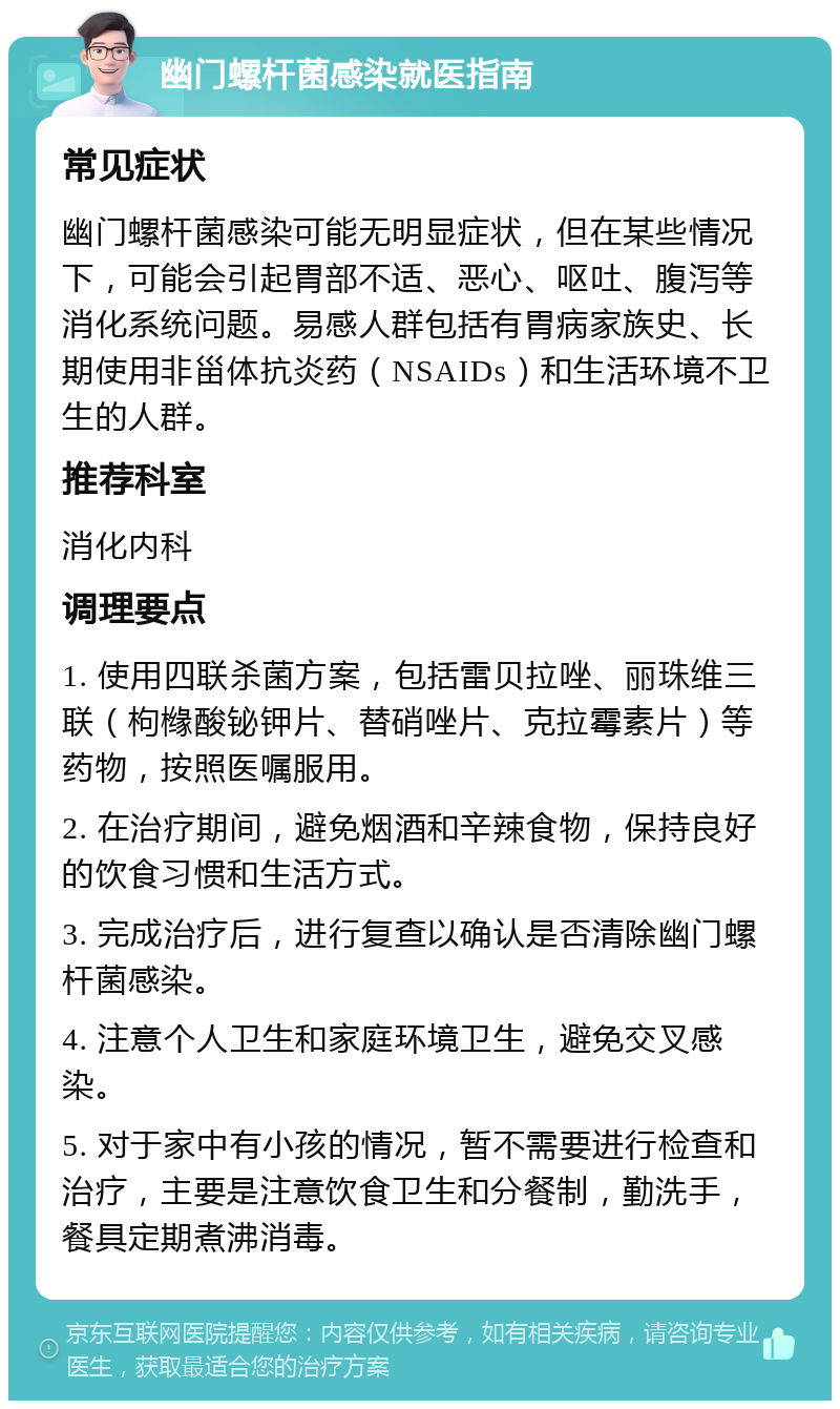 幽门螺杆菌感染就医指南 常见症状 幽门螺杆菌感染可能无明显症状，但在某些情况下，可能会引起胃部不适、恶心、呕吐、腹泻等消化系统问题。易感人群包括有胃病家族史、长期使用非甾体抗炎药（NSAIDs）和生活环境不卫生的人群。 推荐科室 消化内科 调理要点 1. 使用四联杀菌方案，包括雷贝拉唑、丽珠维三联（枸橼酸铋钾片、替硝唑片、克拉霉素片）等药物，按照医嘱服用。 2. 在治疗期间，避免烟酒和辛辣食物，保持良好的饮食习惯和生活方式。 3. 完成治疗后，进行复查以确认是否清除幽门螺杆菌感染。 4. 注意个人卫生和家庭环境卫生，避免交叉感染。 5. 对于家中有小孩的情况，暂不需要进行检查和治疗，主要是注意饮食卫生和分餐制，勤洗手，餐具定期煮沸消毒。