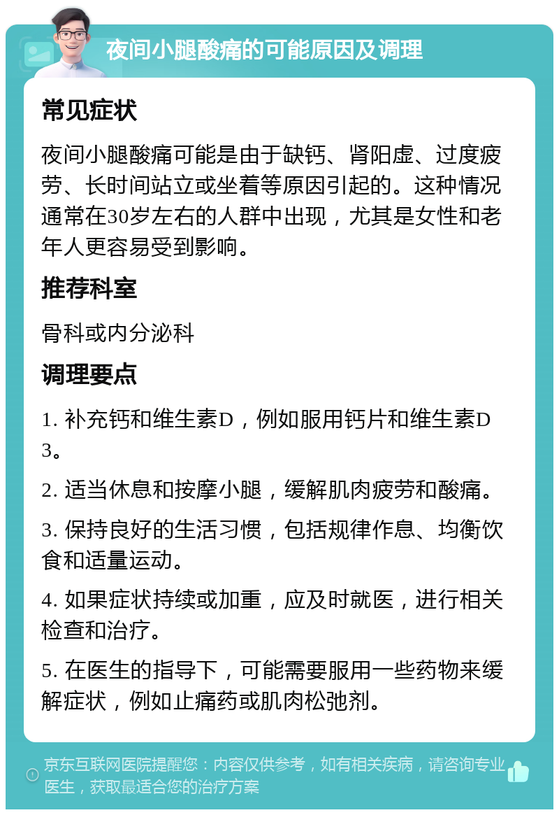 夜间小腿酸痛的可能原因及调理 常见症状 夜间小腿酸痛可能是由于缺钙、肾阳虚、过度疲劳、长时间站立或坐着等原因引起的。这种情况通常在30岁左右的人群中出现，尤其是女性和老年人更容易受到影响。 推荐科室 骨科或内分泌科 调理要点 1. 补充钙和维生素D，例如服用钙片和维生素D3。 2. 适当休息和按摩小腿，缓解肌肉疲劳和酸痛。 3. 保持良好的生活习惯，包括规律作息、均衡饮食和适量运动。 4. 如果症状持续或加重，应及时就医，进行相关检查和治疗。 5. 在医生的指导下，可能需要服用一些药物来缓解症状，例如止痛药或肌肉松弛剂。