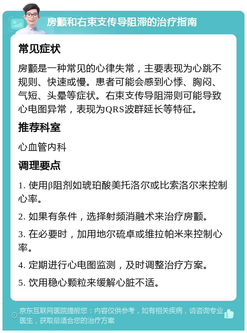 房颤和右束支传导阻滞的治疗指南 常见症状 房颤是一种常见的心律失常，主要表现为心跳不规则、快速或慢。患者可能会感到心悸、胸闷、气短、头晕等症状。右束支传导阻滞则可能导致心电图异常，表现为QRS波群延长等特征。 推荐科室 心血管内科 调理要点 1. 使用β阻剂如琥珀酸美托洛尔或比索洛尔来控制心率。 2. 如果有条件，选择射频消融术来治疗房颤。 3. 在必要时，加用地尔硫卓或维拉帕米来控制心率。 4. 定期进行心电图监测，及时调整治疗方案。 5. 饮用稳心颗粒来缓解心脏不适。