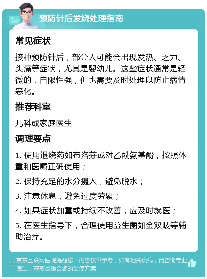 预防针后发烧处理指南 常见症状 接种预防针后，部分人可能会出现发热、乏力、头痛等症状，尤其是婴幼儿。这些症状通常是轻微的，自限性强，但也需要及时处理以防止病情恶化。 推荐科室 儿科或家庭医生 调理要点 1. 使用退烧药如布洛芬或对乙酰氨基酚，按照体重和医嘱正确使用； 2. 保持充足的水分摄入，避免脱水； 3. 注意休息，避免过度劳累； 4. 如果症状加重或持续不改善，应及时就医； 5. 在医生指导下，合理使用益生菌如金双歧等辅助治疗。