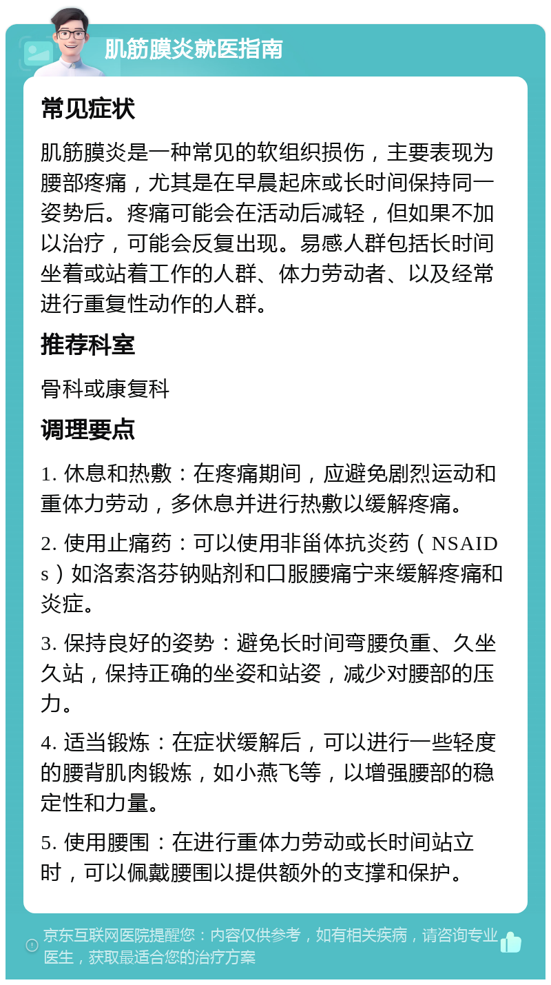 肌筋膜炎就医指南 常见症状 肌筋膜炎是一种常见的软组织损伤，主要表现为腰部疼痛，尤其是在早晨起床或长时间保持同一姿势后。疼痛可能会在活动后减轻，但如果不加以治疗，可能会反复出现。易感人群包括长时间坐着或站着工作的人群、体力劳动者、以及经常进行重复性动作的人群。 推荐科室 骨科或康复科 调理要点 1. 休息和热敷：在疼痛期间，应避免剧烈运动和重体力劳动，多休息并进行热敷以缓解疼痛。 2. 使用止痛药：可以使用非甾体抗炎药（NSAIDs）如洛索洛芬钠贴剂和口服腰痛宁来缓解疼痛和炎症。 3. 保持良好的姿势：避免长时间弯腰负重、久坐久站，保持正确的坐姿和站姿，减少对腰部的压力。 4. 适当锻炼：在症状缓解后，可以进行一些轻度的腰背肌肉锻炼，如小燕飞等，以增强腰部的稳定性和力量。 5. 使用腰围：在进行重体力劳动或长时间站立时，可以佩戴腰围以提供额外的支撑和保护。