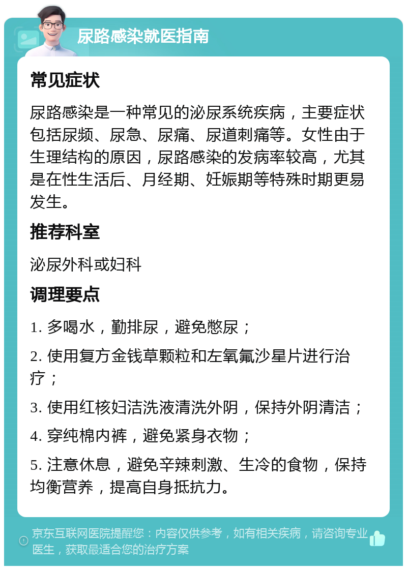 尿路感染就医指南 常见症状 尿路感染是一种常见的泌尿系统疾病，主要症状包括尿频、尿急、尿痛、尿道刺痛等。女性由于生理结构的原因，尿路感染的发病率较高，尤其是在性生活后、月经期、妊娠期等特殊时期更易发生。 推荐科室 泌尿外科或妇科 调理要点 1. 多喝水，勤排尿，避免憋尿； 2. 使用复方金钱草颗粒和左氧氟沙星片进行治疗； 3. 使用红核妇洁洗液清洗外阴，保持外阴清洁； 4. 穿纯棉内裤，避免紧身衣物； 5. 注意休息，避免辛辣刺激、生冷的食物，保持均衡营养，提高自身抵抗力。