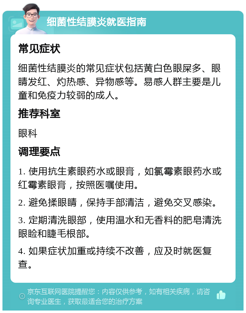 细菌性结膜炎就医指南 常见症状 细菌性结膜炎的常见症状包括黄白色眼屎多、眼睛发红、灼热感、异物感等。易感人群主要是儿童和免疫力较弱的成人。 推荐科室 眼科 调理要点 1. 使用抗生素眼药水或眼膏，如氯霉素眼药水或红霉素眼膏，按照医嘱使用。 2. 避免揉眼睛，保持手部清洁，避免交叉感染。 3. 定期清洗眼部，使用温水和无香料的肥皂清洗眼睑和睫毛根部。 4. 如果症状加重或持续不改善，应及时就医复查。