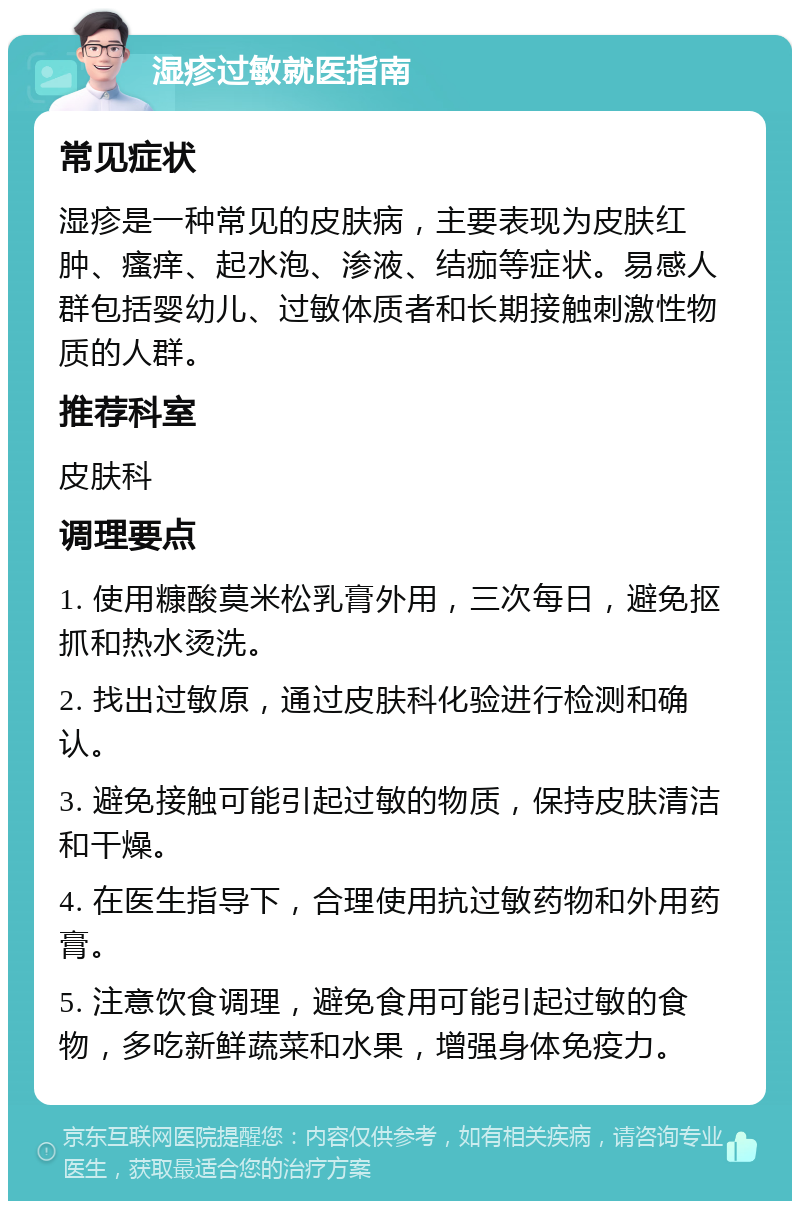 湿疹过敏就医指南 常见症状 湿疹是一种常见的皮肤病，主要表现为皮肤红肿、瘙痒、起水泡、渗液、结痂等症状。易感人群包括婴幼儿、过敏体质者和长期接触刺激性物质的人群。 推荐科室 皮肤科 调理要点 1. 使用糠酸莫米松乳膏外用，三次每日，避免抠抓和热水烫洗。 2. 找出过敏原，通过皮肤科化验进行检测和确认。 3. 避免接触可能引起过敏的物质，保持皮肤清洁和干燥。 4. 在医生指导下，合理使用抗过敏药物和外用药膏。 5. 注意饮食调理，避免食用可能引起过敏的食物，多吃新鲜蔬菜和水果，增强身体免疫力。