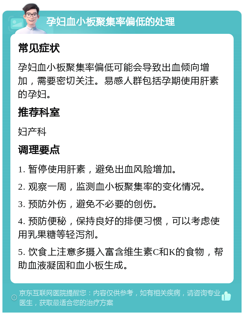 孕妇血小板聚集率偏低的处理 常见症状 孕妇血小板聚集率偏低可能会导致出血倾向增加，需要密切关注。易感人群包括孕期使用肝素的孕妇。 推荐科室 妇产科 调理要点 1. 暂停使用肝素，避免出血风险增加。 2. 观察一周，监测血小板聚集率的变化情况。 3. 预防外伤，避免不必要的创伤。 4. 预防便秘，保持良好的排便习惯，可以考虑使用乳果糖等轻泻剂。 5. 饮食上注意多摄入富含维生素C和K的食物，帮助血液凝固和血小板生成。