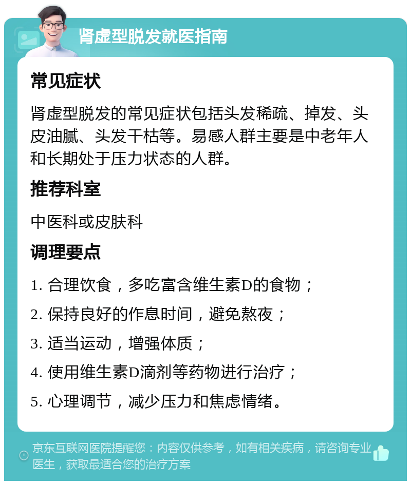 肾虚型脱发就医指南 常见症状 肾虚型脱发的常见症状包括头发稀疏、掉发、头皮油腻、头发干枯等。易感人群主要是中老年人和长期处于压力状态的人群。 推荐科室 中医科或皮肤科 调理要点 1. 合理饮食，多吃富含维生素D的食物； 2. 保持良好的作息时间，避免熬夜； 3. 适当运动，增强体质； 4. 使用维生素D滴剂等药物进行治疗； 5. 心理调节，减少压力和焦虑情绪。