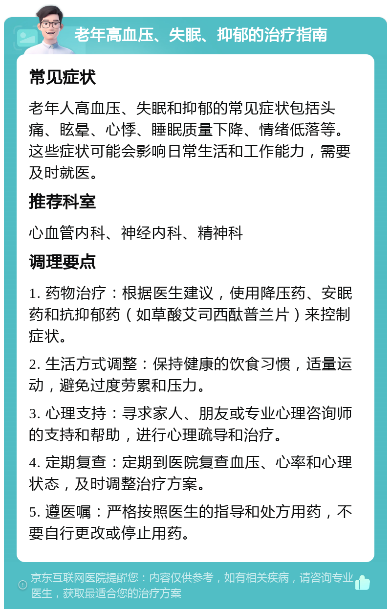 老年高血压、失眠、抑郁的治疗指南 常见症状 老年人高血压、失眠和抑郁的常见症状包括头痛、眩晕、心悸、睡眠质量下降、情绪低落等。这些症状可能会影响日常生活和工作能力，需要及时就医。 推荐科室 心血管内科、神经内科、精神科 调理要点 1. 药物治疗：根据医生建议，使用降压药、安眠药和抗抑郁药（如草酸艾司西酞普兰片）来控制症状。 2. 生活方式调整：保持健康的饮食习惯，适量运动，避免过度劳累和压力。 3. 心理支持：寻求家人、朋友或专业心理咨询师的支持和帮助，进行心理疏导和治疗。 4. 定期复查：定期到医院复查血压、心率和心理状态，及时调整治疗方案。 5. 遵医嘱：严格按照医生的指导和处方用药，不要自行更改或停止用药。