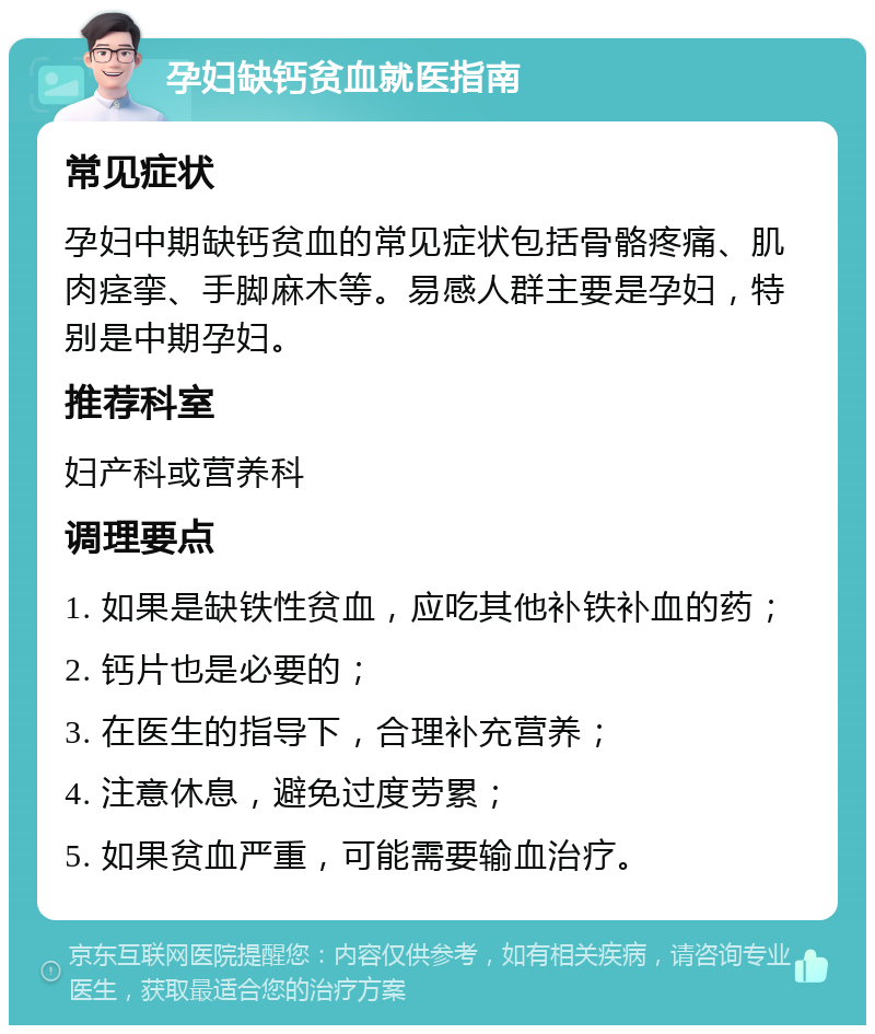 孕妇缺钙贫血就医指南 常见症状 孕妇中期缺钙贫血的常见症状包括骨骼疼痛、肌肉痉挛、手脚麻木等。易感人群主要是孕妇，特别是中期孕妇。 推荐科室 妇产科或营养科 调理要点 1. 如果是缺铁性贫血，应吃其他补铁补血的药； 2. 钙片也是必要的； 3. 在医生的指导下，合理补充营养； 4. 注意休息，避免过度劳累； 5. 如果贫血严重，可能需要输血治疗。