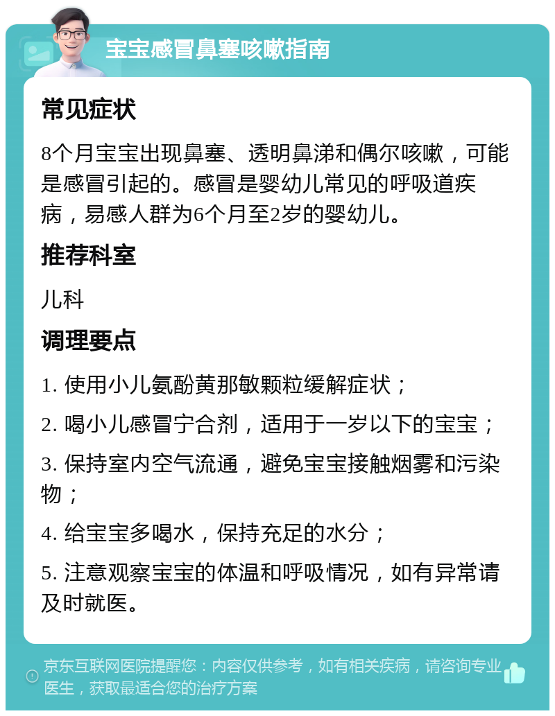 宝宝感冒鼻塞咳嗽指南 常见症状 8个月宝宝出现鼻塞、透明鼻涕和偶尔咳嗽，可能是感冒引起的。感冒是婴幼儿常见的呼吸道疾病，易感人群为6个月至2岁的婴幼儿。 推荐科室 儿科 调理要点 1. 使用小儿氨酚黄那敏颗粒缓解症状； 2. 喝小儿感冒宁合剂，适用于一岁以下的宝宝； 3. 保持室内空气流通，避免宝宝接触烟雾和污染物； 4. 给宝宝多喝水，保持充足的水分； 5. 注意观察宝宝的体温和呼吸情况，如有异常请及时就医。