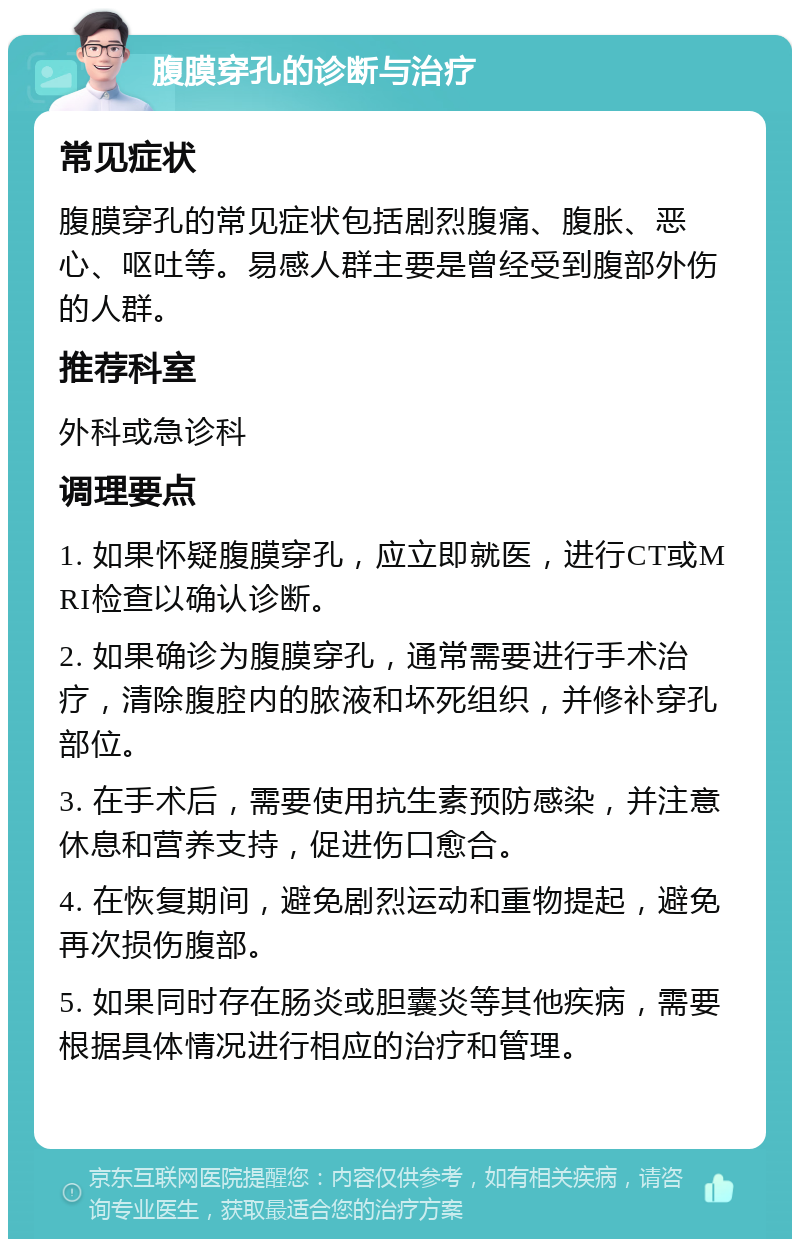 腹膜穿孔的诊断与治疗 常见症状 腹膜穿孔的常见症状包括剧烈腹痛、腹胀、恶心、呕吐等。易感人群主要是曾经受到腹部外伤的人群。 推荐科室 外科或急诊科 调理要点 1. 如果怀疑腹膜穿孔，应立即就医，进行CT或MRI检查以确认诊断。 2. 如果确诊为腹膜穿孔，通常需要进行手术治疗，清除腹腔内的脓液和坏死组织，并修补穿孔部位。 3. 在手术后，需要使用抗生素预防感染，并注意休息和营养支持，促进伤口愈合。 4. 在恢复期间，避免剧烈运动和重物提起，避免再次损伤腹部。 5. 如果同时存在肠炎或胆囊炎等其他疾病，需要根据具体情况进行相应的治疗和管理。