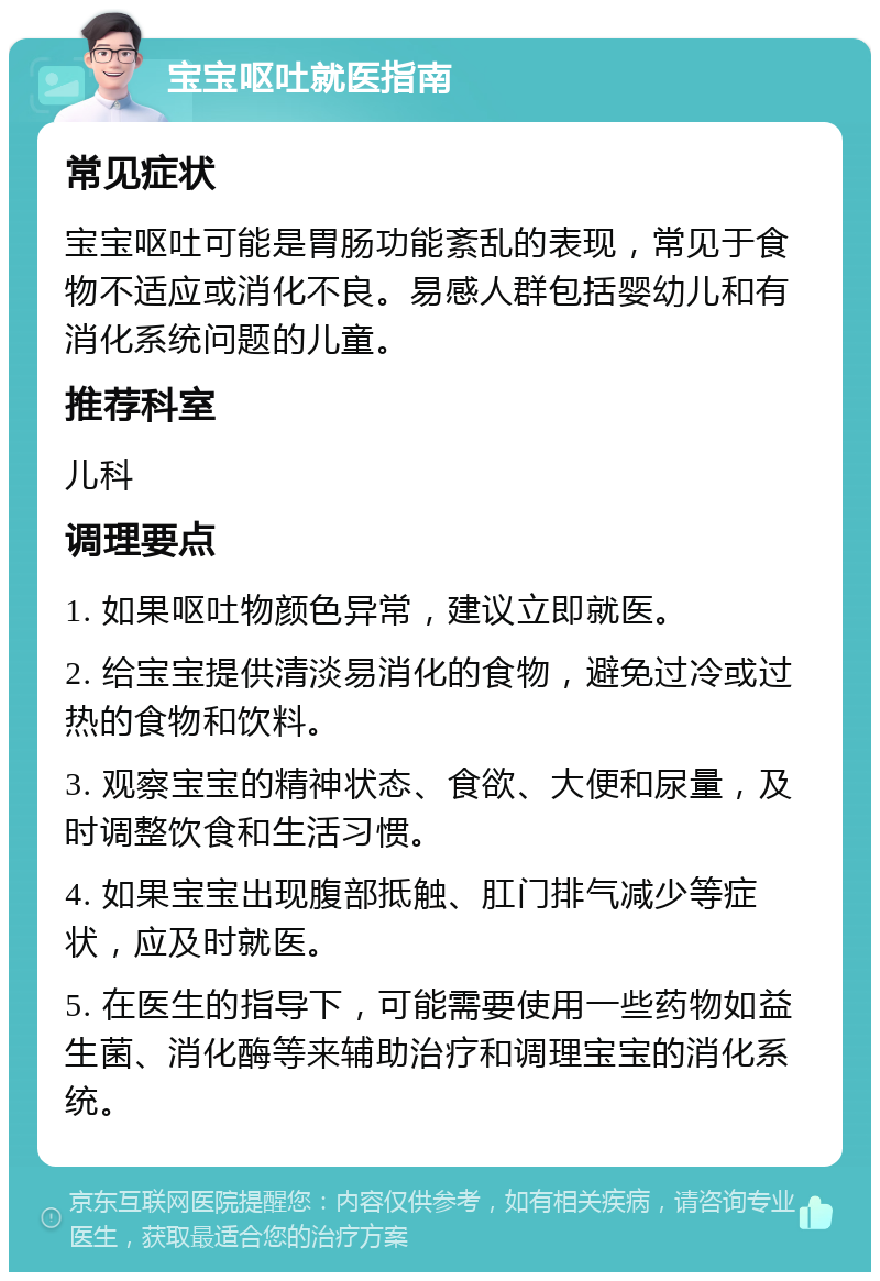 宝宝呕吐就医指南 常见症状 宝宝呕吐可能是胃肠功能紊乱的表现，常见于食物不适应或消化不良。易感人群包括婴幼儿和有消化系统问题的儿童。 推荐科室 儿科 调理要点 1. 如果呕吐物颜色异常，建议立即就医。 2. 给宝宝提供清淡易消化的食物，避免过冷或过热的食物和饮料。 3. 观察宝宝的精神状态、食欲、大便和尿量，及时调整饮食和生活习惯。 4. 如果宝宝出现腹部抵触、肛门排气减少等症状，应及时就医。 5. 在医生的指导下，可能需要使用一些药物如益生菌、消化酶等来辅助治疗和调理宝宝的消化系统。