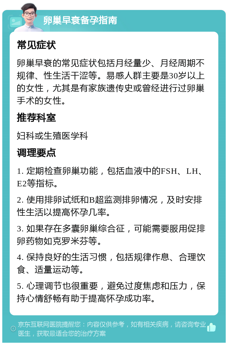 卵巢早衰备孕指南 常见症状 卵巢早衰的常见症状包括月经量少、月经周期不规律、性生活干涩等。易感人群主要是30岁以上的女性，尤其是有家族遗传史或曾经进行过卵巢手术的女性。 推荐科室 妇科或生殖医学科 调理要点 1. 定期检查卵巢功能，包括血液中的FSH、LH、E2等指标。 2. 使用排卵试纸和B超监测排卵情况，及时安排性生活以提高怀孕几率。 3. 如果存在多囊卵巢综合征，可能需要服用促排卵药物如克罗米芬等。 4. 保持良好的生活习惯，包括规律作息、合理饮食、适量运动等。 5. 心理调节也很重要，避免过度焦虑和压力，保持心情舒畅有助于提高怀孕成功率。