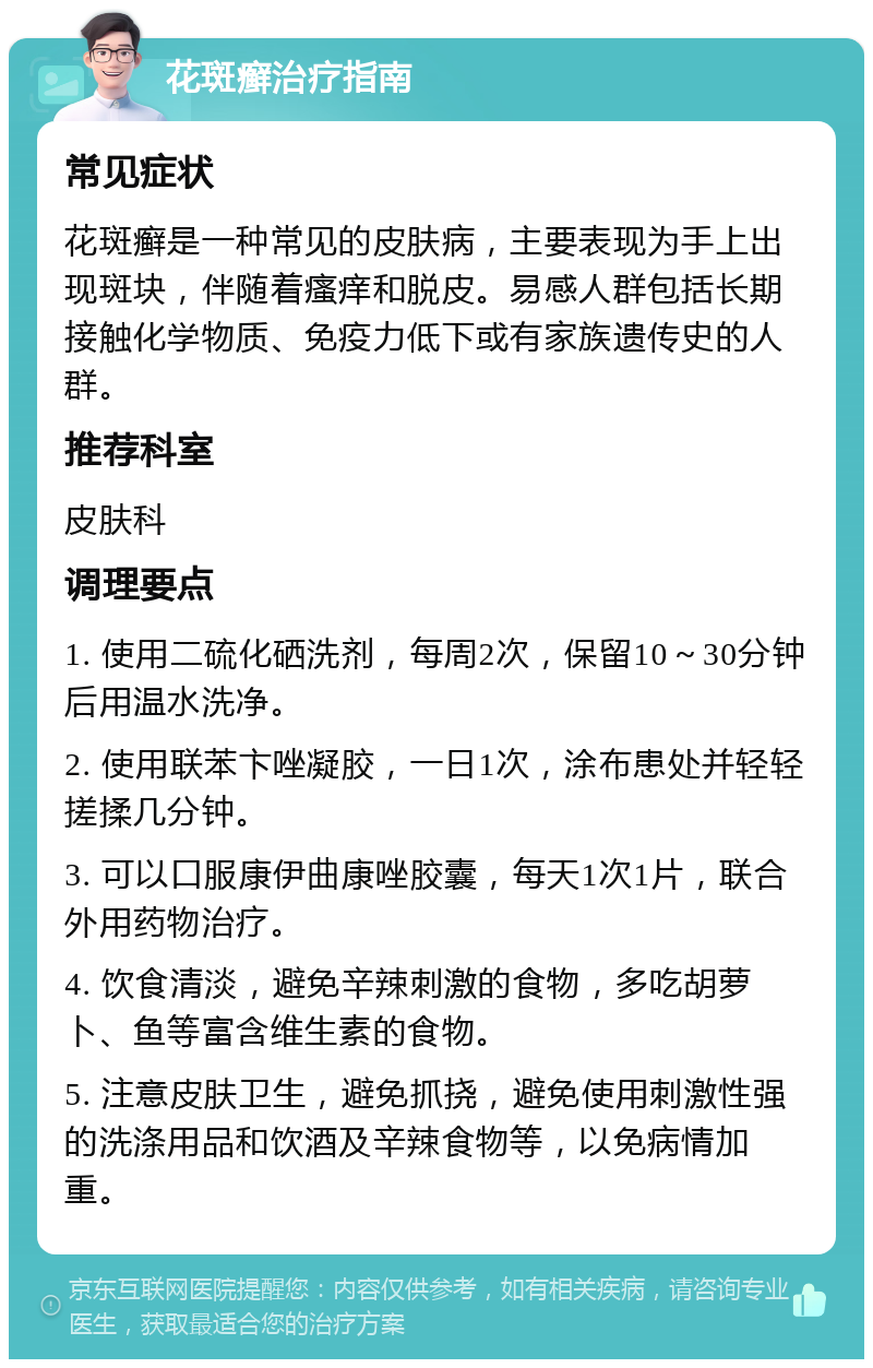 花斑癣治疗指南 常见症状 花斑癣是一种常见的皮肤病，主要表现为手上出现斑块，伴随着瘙痒和脱皮。易感人群包括长期接触化学物质、免疫力低下或有家族遗传史的人群。 推荐科室 皮肤科 调理要点 1. 使用二硫化硒洗剂，每周2次，保留10～30分钟后用温水洗净。 2. 使用联苯卞唑凝胶，一日1次，涂布患处并轻轻搓揉几分钟。 3. 可以口服康伊曲康唑胶囊，每天1次1片，联合外用药物治疗。 4. 饮食清淡，避免辛辣刺激的食物，多吃胡萝卜、鱼等富含维生素的食物。 5. 注意皮肤卫生，避免抓挠，避免使用刺激性强的洗涤用品和饮酒及辛辣食物等，以免病情加重。