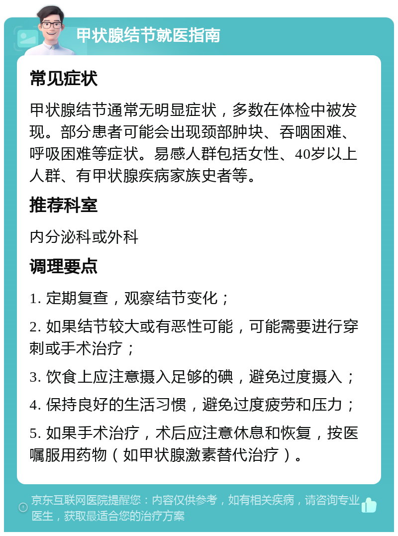 甲状腺结节就医指南 常见症状 甲状腺结节通常无明显症状，多数在体检中被发现。部分患者可能会出现颈部肿块、吞咽困难、呼吸困难等症状。易感人群包括女性、40岁以上人群、有甲状腺疾病家族史者等。 推荐科室 内分泌科或外科 调理要点 1. 定期复查，观察结节变化； 2. 如果结节较大或有恶性可能，可能需要进行穿刺或手术治疗； 3. 饮食上应注意摄入足够的碘，避免过度摄入； 4. 保持良好的生活习惯，避免过度疲劳和压力； 5. 如果手术治疗，术后应注意休息和恢复，按医嘱服用药物（如甲状腺激素替代治疗）。