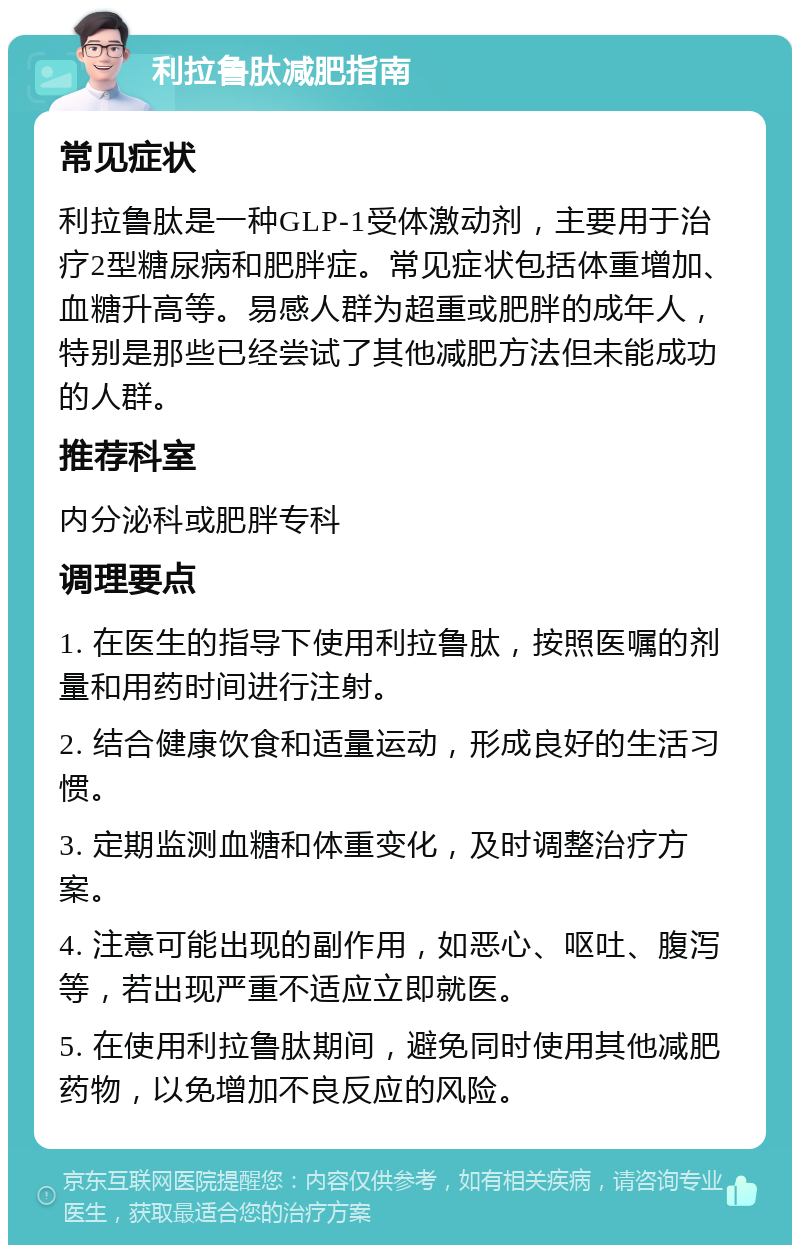 利拉鲁肽减肥指南 常见症状 利拉鲁肽是一种GLP-1受体激动剂，主要用于治疗2型糖尿病和肥胖症。常见症状包括体重增加、血糖升高等。易感人群为超重或肥胖的成年人，特别是那些已经尝试了其他减肥方法但未能成功的人群。 推荐科室 内分泌科或肥胖专科 调理要点 1. 在医生的指导下使用利拉鲁肽，按照医嘱的剂量和用药时间进行注射。 2. 结合健康饮食和适量运动，形成良好的生活习惯。 3. 定期监测血糖和体重变化，及时调整治疗方案。 4. 注意可能出现的副作用，如恶心、呕吐、腹泻等，若出现严重不适应立即就医。 5. 在使用利拉鲁肽期间，避免同时使用其他减肥药物，以免增加不良反应的风险。