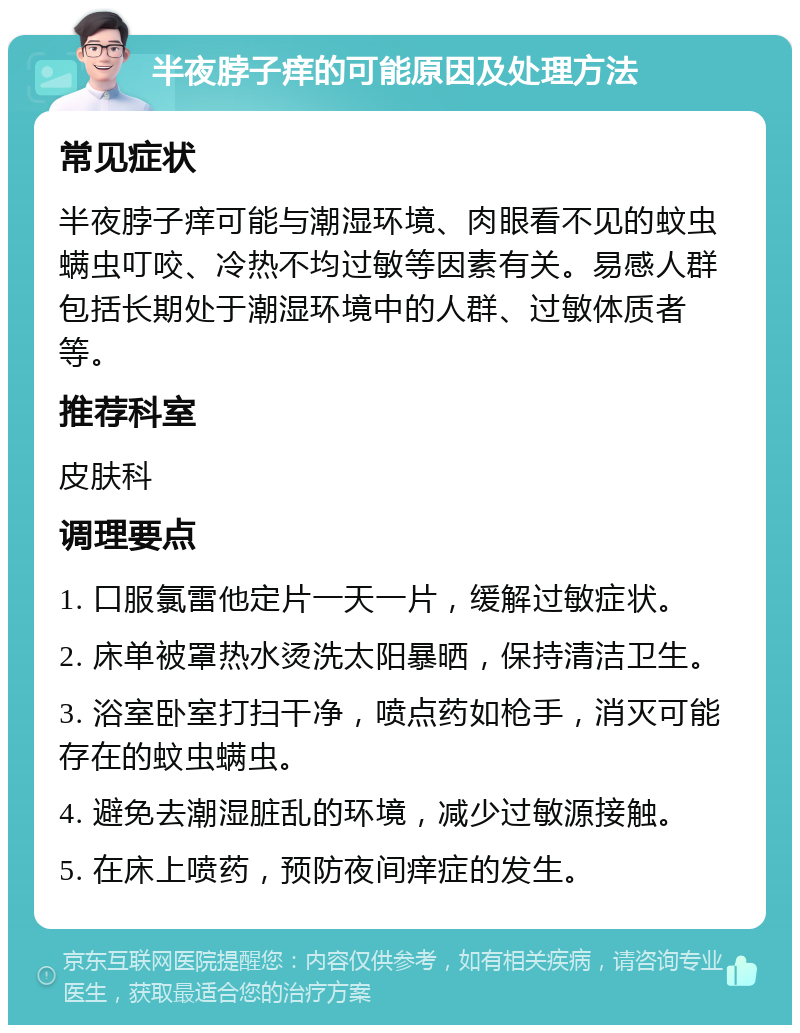 半夜脖子痒的可能原因及处理方法 常见症状 半夜脖子痒可能与潮湿环境、肉眼看不见的蚊虫螨虫叮咬、冷热不均过敏等因素有关。易感人群包括长期处于潮湿环境中的人群、过敏体质者等。 推荐科室 皮肤科 调理要点 1. 口服氯雷他定片一天一片，缓解过敏症状。 2. 床单被罩热水烫洗太阳暴晒，保持清洁卫生。 3. 浴室卧室打扫干净，喷点药如枪手，消灭可能存在的蚊虫螨虫。 4. 避免去潮湿脏乱的环境，减少过敏源接触。 5. 在床上喷药，预防夜间痒症的发生。