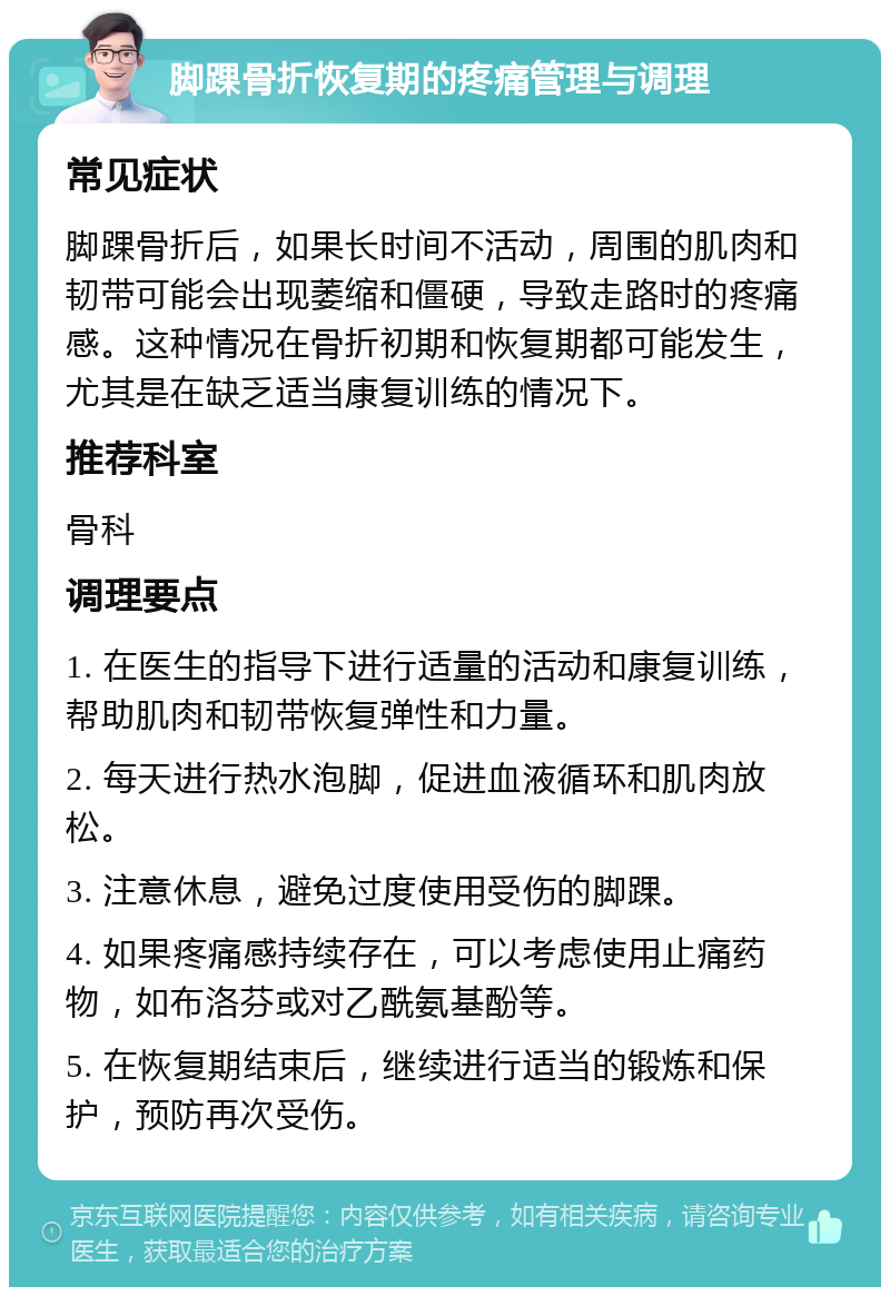 脚踝骨折恢复期的疼痛管理与调理 常见症状 脚踝骨折后，如果长时间不活动，周围的肌肉和韧带可能会出现萎缩和僵硬，导致走路时的疼痛感。这种情况在骨折初期和恢复期都可能发生，尤其是在缺乏适当康复训练的情况下。 推荐科室 骨科 调理要点 1. 在医生的指导下进行适量的活动和康复训练，帮助肌肉和韧带恢复弹性和力量。 2. 每天进行热水泡脚，促进血液循环和肌肉放松。 3. 注意休息，避免过度使用受伤的脚踝。 4. 如果疼痛感持续存在，可以考虑使用止痛药物，如布洛芬或对乙酰氨基酚等。 5. 在恢复期结束后，继续进行适当的锻炼和保护，预防再次受伤。