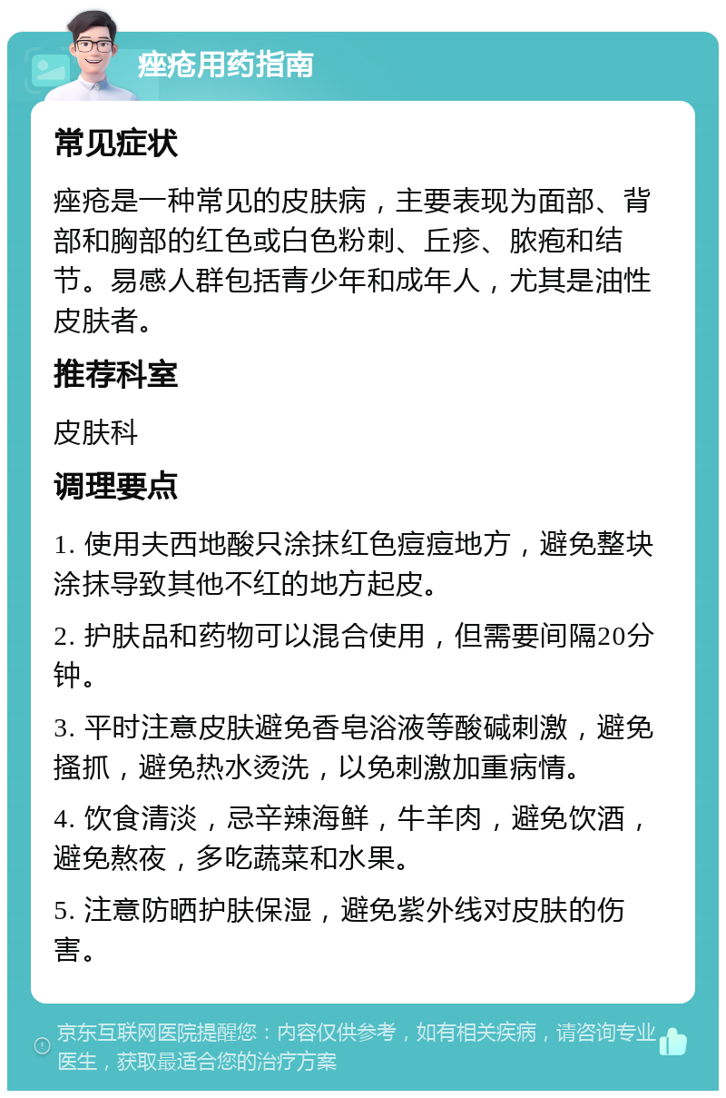 痤疮用药指南 常见症状 痤疮是一种常见的皮肤病，主要表现为面部、背部和胸部的红色或白色粉刺、丘疹、脓疱和结节。易感人群包括青少年和成年人，尤其是油性皮肤者。 推荐科室 皮肤科 调理要点 1. 使用夫西地酸只涂抹红色痘痘地方，避免整块涂抹导致其他不红的地方起皮。 2. 护肤品和药物可以混合使用，但需要间隔20分钟。 3. 平时注意皮肤避免香皂浴液等酸碱刺激，避免搔抓，避免热水烫洗，以免刺激加重病情。 4. 饮食清淡，忌辛辣海鲜，牛羊肉，避免饮酒，避免熬夜，多吃蔬菜和水果。 5. 注意防晒护肤保湿，避免紫外线对皮肤的伤害。