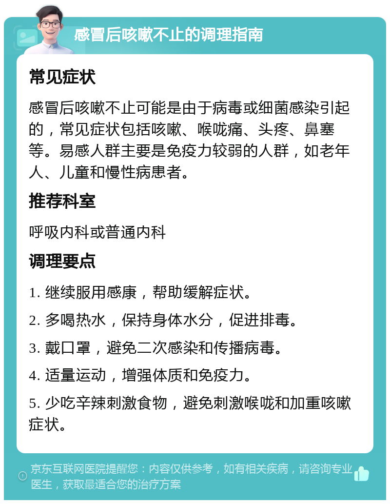 感冒后咳嗽不止的调理指南 常见症状 感冒后咳嗽不止可能是由于病毒或细菌感染引起的，常见症状包括咳嗽、喉咙痛、头疼、鼻塞等。易感人群主要是免疫力较弱的人群，如老年人、儿童和慢性病患者。 推荐科室 呼吸内科或普通内科 调理要点 1. 继续服用感康，帮助缓解症状。 2. 多喝热水，保持身体水分，促进排毒。 3. 戴口罩，避免二次感染和传播病毒。 4. 适量运动，增强体质和免疫力。 5. 少吃辛辣刺激食物，避免刺激喉咙和加重咳嗽症状。