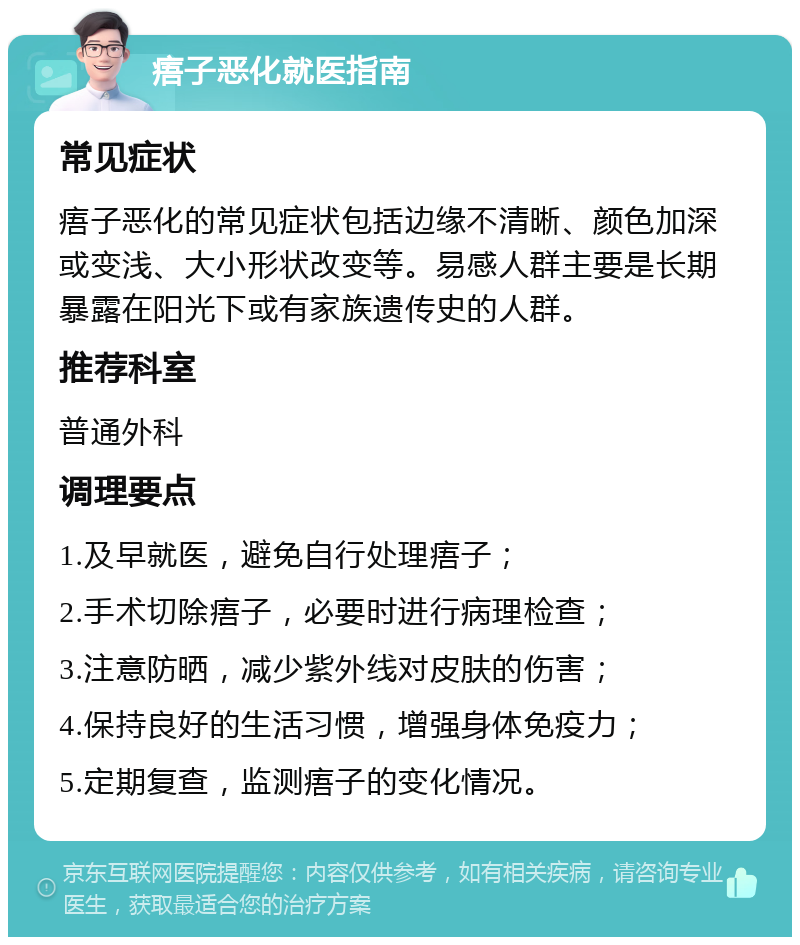 痦子恶化就医指南 常见症状 痦子恶化的常见症状包括边缘不清晰、颜色加深或变浅、大小形状改变等。易感人群主要是长期暴露在阳光下或有家族遗传史的人群。 推荐科室 普通外科 调理要点 1.及早就医，避免自行处理痦子； 2.手术切除痦子，必要时进行病理检查； 3.注意防晒，减少紫外线对皮肤的伤害； 4.保持良好的生活习惯，增强身体免疫力； 5.定期复查，监测痦子的变化情况。