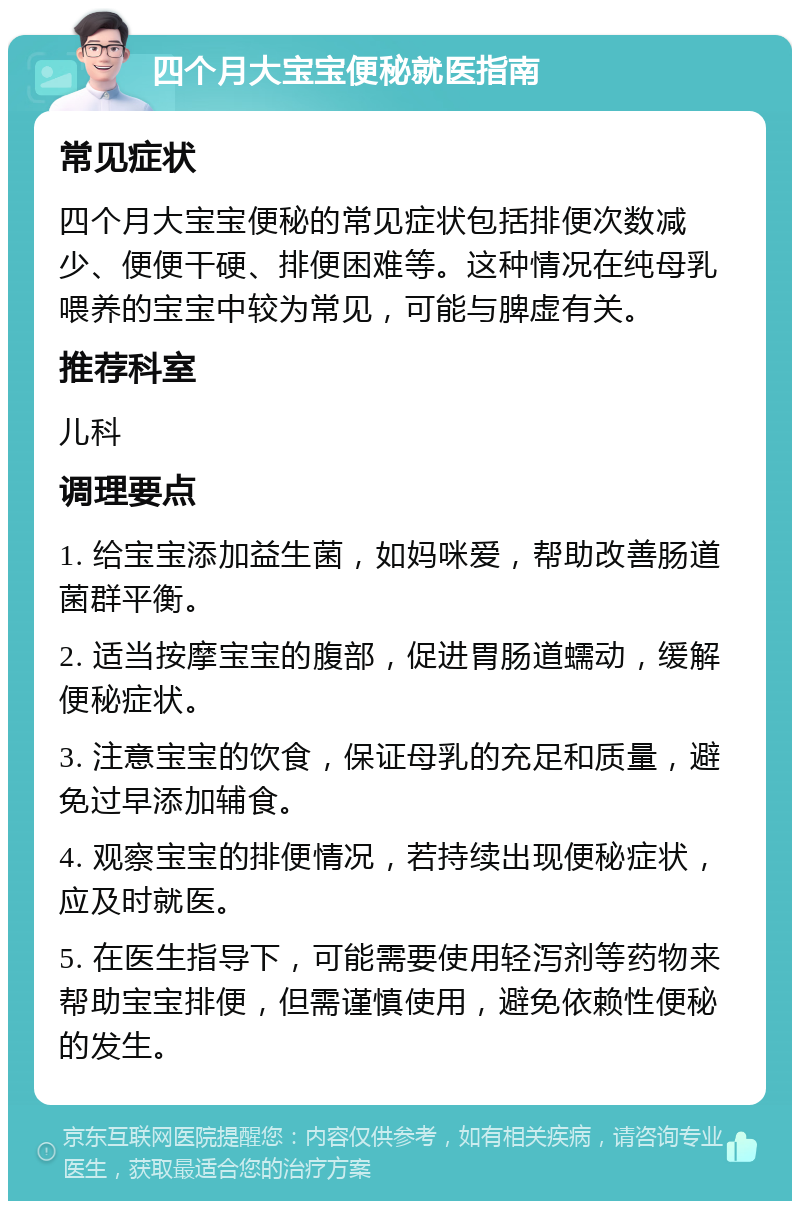 四个月大宝宝便秘就医指南 常见症状 四个月大宝宝便秘的常见症状包括排便次数减少、便便干硬、排便困难等。这种情况在纯母乳喂养的宝宝中较为常见，可能与脾虚有关。 推荐科室 儿科 调理要点 1. 给宝宝添加益生菌，如妈咪爱，帮助改善肠道菌群平衡。 2. 适当按摩宝宝的腹部，促进胃肠道蠕动，缓解便秘症状。 3. 注意宝宝的饮食，保证母乳的充足和质量，避免过早添加辅食。 4. 观察宝宝的排便情况，若持续出现便秘症状，应及时就医。 5. 在医生指导下，可能需要使用轻泻剂等药物来帮助宝宝排便，但需谨慎使用，避免依赖性便秘的发生。