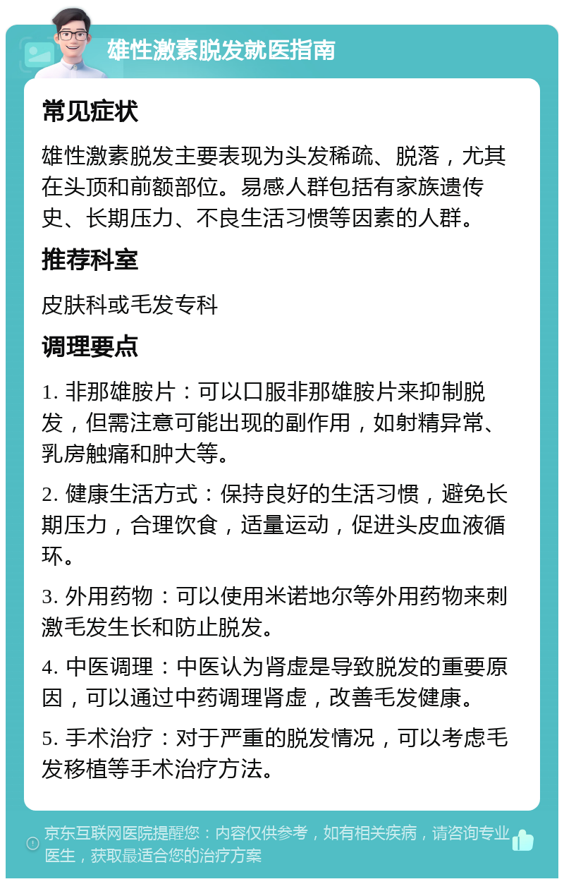 雄性激素脱发就医指南 常见症状 雄性激素脱发主要表现为头发稀疏、脱落，尤其在头顶和前额部位。易感人群包括有家族遗传史、长期压力、不良生活习惯等因素的人群。 推荐科室 皮肤科或毛发专科 调理要点 1. 非那雄胺片：可以口服非那雄胺片来抑制脱发，但需注意可能出现的副作用，如射精异常、乳房触痛和肿大等。 2. 健康生活方式：保持良好的生活习惯，避免长期压力，合理饮食，适量运动，促进头皮血液循环。 3. 外用药物：可以使用米诺地尔等外用药物来刺激毛发生长和防止脱发。 4. 中医调理：中医认为肾虚是导致脱发的重要原因，可以通过中药调理肾虚，改善毛发健康。 5. 手术治疗：对于严重的脱发情况，可以考虑毛发移植等手术治疗方法。