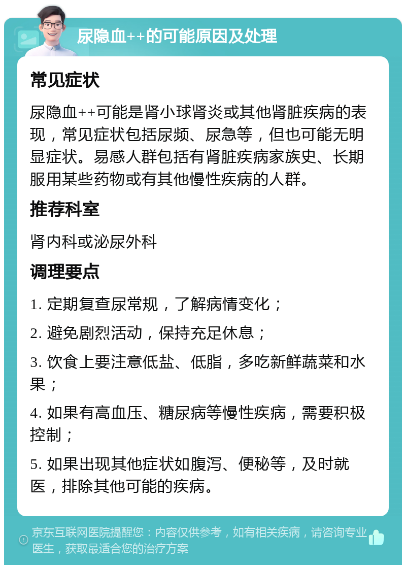 尿隐血++的可能原因及处理 常见症状 尿隐血++可能是肾小球肾炎或其他肾脏疾病的表现，常见症状包括尿频、尿急等，但也可能无明显症状。易感人群包括有肾脏疾病家族史、长期服用某些药物或有其他慢性疾病的人群。 推荐科室 肾内科或泌尿外科 调理要点 1. 定期复查尿常规，了解病情变化； 2. 避免剧烈活动，保持充足休息； 3. 饮食上要注意低盐、低脂，多吃新鲜蔬菜和水果； 4. 如果有高血压、糖尿病等慢性疾病，需要积极控制； 5. 如果出现其他症状如腹泻、便秘等，及时就医，排除其他可能的疾病。